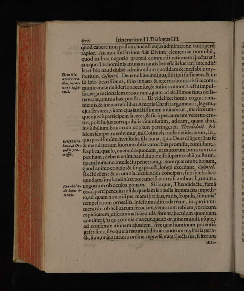 quod capere non pofIum,hoc eft cujus admiratione tantopere: rapior. Annon far(àn interfuit Divine clementia: nonnihil,. quod in-hoc negotio proprii commodi rationem fpe&amp;aret ?- aut quofinehominisanimam tantisbeneficiis lucrari intendit: latet hic haud dubié admirandum quoddam &amp; ineffabile my-- pt lo Íterium. Cofmmiel. Deus nulliusindigus,fibi ipfi fufficiens,&amp; in: dus, incer. Ye. ipfo beatiffimus,. folo innato &amp; eterno bonitatis fuz. com-- nati isf- yyunicanda defiderio accenfüs,&amp; infinito amoris zftuimpul- mu fus,erga rationalem creaturam,quam adaltiffimos fines defti-- naverat,omnia hac praftitit.. Ut videlicet homo cognitis im-- menfis,&amp; inenarrabilibus Amoris Chriftiargumentis,legem.s- ejus fervarer, vitam ejus fanctiffimam imitaretur., meritorum-- que ejusfe participem faceret,&amp; fic à peccatorum vererno eru-- es, poft hujus corruptibilis vic ufüram, ad eam , quam dixi,. invifibilium bonorum.copiam pertingeret. Tbeodidadf. Ad' idem femperrevolvimur,miC oímiel;nofle defiderarem , in... Jossfbili a. UO potiflimum invifibilia illa bona , quz Deus diligentibus fe: bona, Dro. &amp; mandatorum fuorum obfervatoribus promifit; confiftant.- fs P-- Explica; quz fo,exemplo quodam, uttantorum bonorumca-- 7* — paxfiam; debent enim haud dubie effe fuperexcelía,nulloun-- quam humanointellectu penetrata,nt pote que omne bonum, , quod animo concipi&amp; fingi poteft, longe excedant. Cofzaiel. R.e&amp;té dicis: &amp; ut omnia luculentiüs concipias, fub fymbolico : quodam fimilitudinistypostametfi non nift umbractili totum... n W dir *- cerià perciperes;inrinfula quadam fcopulis innumeris impedi- ern. . ; BU, EXE rgo : ta,ad quam non nifi per mare fyrtibus,vadis,fcopulis, (ümmis* meratibi ob belluarumferociam,ventorum rabiem, vorticum: rapiditatem,difcrimina fubeundà forent;fpeculum quoddam. contineri,in quo omnia quecunqueab origine mundi, ufque»: ad confümmationem ejusdem, five qua hominum potentià gefta func; five que à natura abdita arcanorum myfteria pera- Ga funtunigo incuicu ordine repracfentata fpectares; fi iterum: unl--