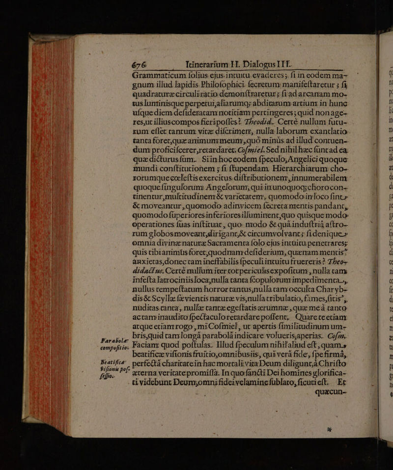 Far abole compofítioi 676 Itinerarium H. Dialogus ITE. Grammaticum íolius ejus: intuitu. evaderes ;. fl in eodem ma- gnum illud lapidis Philofophici. fecretum: manifeftaretur ; fi quadraturz circuliracio demonftraretur; fiad arcanam mo- cus luntinisque perpetui,aliarumqy abditasum» artiunz in hunc uíquediem defideratanr notitiam pertingeres ; quid non age-- rest illiuscompos fieripofles? T/eod;d.. Certé nullum futu- zum eflec cantunz vitae difcrimerr, nulla laborum exantlatio: tanta forec;quacanimunrmeum quo minüs ad illud contuen-- dum proficiícerer,retardaret. Cofzzie/. Sed nihil hac füntad ea; qua dicturus füm... Siinhoceodem fpeculo; Angelici quoque: mundi conítitutionem ; fi ftupendam. Hierarchiarum: cho-- rorumque cocleftis exercitus. diftributionenr,innumerabilem: quoque finguloruns Án gelorunr, qui iunoquoq;chorocon-- tinentur,multitudinem &amp; varietatem, quomodo inloco fint» &amp; moveantur ,quomodo adinvicem fecreta mentis pandant,, quomodo füperioresinferioresilluminent,quo quisque modo operationes fias inítituat , quo: nodo &amp; quá&amp;induftrià a(tro- rum globos moveant;dirigant, &amp; circumvolvant; fidenique» omnia divinz naturz Sacramenta folo ejus intuitu penetrares;s: quis cibramimüsforec;quodnam defiderium, quenam mentis? anxietas,donec cam ineffabilis fpeculi incuitu fruereris? 77202 didac us. Certé nullum iter corpericulisexpofitum , nulla cam nullus rempeftatum horror tantus,nullatam occulta Char yb-- dis &amp; Scyllz fzeviencis nature vis,nullatribulatio, f1mes,fitis;, nüditas.canta, nulla: cante egeftatisaerumnz:, que meà tanto: actam inaudito fpectaculo. retard. arepoffent, Quareteetianr atque ecianrrogo ,mi Cofniel , uc apertis fímilitudinum um- bris,quid canr longá parabolá indicare voluerisjaperias. Cofgz. Facian: quod poftulas: Illud fpeculum nihi? aliud eft ,quam.s beatificz vifionis fruitio,omnibusiis, qui verà fide, fpefirmá, perfecta charitateinhac morrali vita Deum diligunt;à Chrifto eterna veritatepromifla. In quo fancti Dei homines glorifica-- ti videbunt Wei disces velamingfüblato, ficutieft. Et qua&amp;cun--