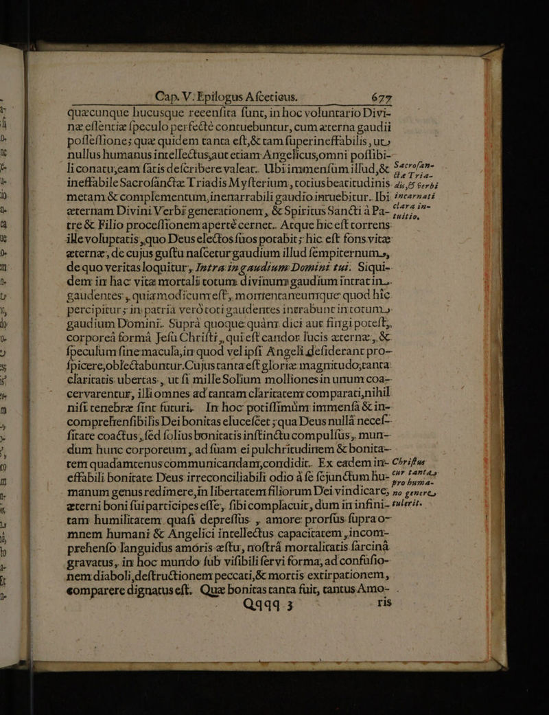 quacunque hucusque reeenfita func, in hoc voluntario Divi- nz eflentie fpeculo perfecte contuebuntur, cum eterna gaudii poflefliones qua quidem tanta eft;&amp; ram füperineffabilis , ucc nullushumanus intellectusaut etiam Angelicusjomni poffibi- liconatu;eam (atisdeícriberevaleatc. Ubiimmenfümillud,&amp; zs deor ineffabileSacrofancite Triadis Myfterium, cotiusbeatitudinis. 2; 4 c5; metam &amp; complementum, inenarrabili gaudio. intuebitur. Ibi. /2cer22:2 eternam Divini Verbi generationem , &amp; Spiritus Sancti à Pa- 7/477 5 tre&amp; Filio proceffionemapertécernet. Acque hicefttorrens — — eterna; de cujus guíftu nafceturgaudium illud fempiternum.», dequo veritas loquitur Izzra: zz gaudium: Domini tui. Siqui-- dem im hac vita mortali cotum divinuns gaudium intrat in... gaudentes, quia modicumreff, morriencaneumque quod hic percipitur ; in; patria verótoti gaudentes intrabunt in cotum.» gaudium Domini. Suprà quoque quàn: dici aut fingi poteft; corporeà forma Jefu Chrift, qui eft candor lucis ecernz., &amp;- fpeculumfinemacula;im quod velipfi Angeli defiderant pro- Ípicerejoble&amp;tabuntur.Cujus ranta'eft gloriz: magnicudo;tanta claricatis ubertas., ut f1 milleSolium mollionesin unum coa- cervarentur, illiomnes ad cantam claritatem comparati,nihil. nifí tenebra finc futuri. In hoc potiffimunr immenfà &amp; in- comprelrenfibilis Dei bonitas elucefCet ;qua Deus nullá necef- fitate coactus; fed folius bonitatis inftin&amp;u compulfus; mun-- dum hunc corporeum , ad fuam ei pulchritudinem &amp; bonita-- tem quadamtenuscommunicandanr,condidit. Ex eadem iti- C^r/f» effabili bonitate Deus irreconciliabili odio à fe fejunctum hu- 57 Pul manum genus redimere,in libertatem filiorum Dei vindicare; »» gere, eterni boni füiparticipes effe, fibi complacuit, dum ir infini- eri. tam humilitatem. quafi depreffus ,, amore prorfüs füprao- mnem humani &amp; Angelici intellectus capacitatem ,incom- prehenfo languidus amóris eftu, noftrá morcalicatis farcinà gravatus, i hoc mundo fub vifibili fervi forma, ad confüfio- nem diaboli ,deftru&amp;tionem peccati,S mortis extirpationem, «omparere dignatuseft. Qua bonitas tanca fuit, tantus. Amo- Q4434.3 ris