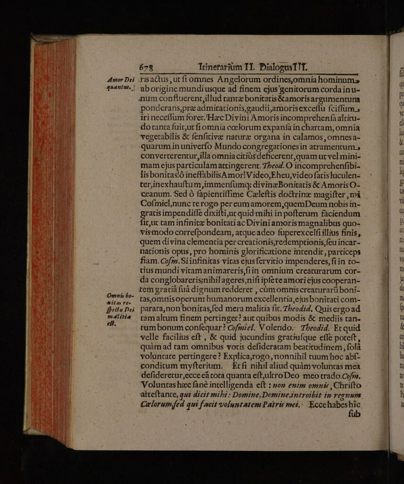 Omnis bo- - itas vé- fpectu Dei alitis 79 Trinefariüm TT. PialosusTIT. 'aborigine mundiusque ad finem ejus genitorum corda inu- anum confluerent,illud rante bonitatis&amp;amorisargumentum ponderans,pre admirationis,gaudiijaamorisexceflu fciflum ; irineceflumforet/Hac Divini Amoris incompréhenfaaltitu- do tanta fuitut fiomnia coelorum expanfà in chartam, omnia vegetabilis &amp; fenfitivez nature organa in calamos , oómnesa- quarum in univetfo Mundo congregationes in atramentum, converterentur,illa omnia citius deficerenr,quamurt vel mini- mam ejus particulamattingerent. 77eo2. O incomprehenfibi- lis bonitas!ó ineffabilisA mor! V ideo,Eheu,video fatis luculen- ter,inexhauftum,immenfumq; divine Bonitatis &amp; Amoris O- ceanum. Sed ó fapientiffime Czleftis doGtrinz magifter , má Cofmiel,nunc terogo pereumamorem,quemDeum nobis in- gratis impendifle dixifti;uc quid mihi in pofterum faciendum fituc tam infinite bonitatiac Divini amorismagnalibus quo- vismodo correfpondeam, atque adeo fuperexcelfi illius finis, quem divina clementia per creationis;redemptionis,feu incar- nationis opus, pro hominis glorificatione intendit, particeps fiam. Co/z». Siinfiitas vitas ejusfervitio impenderes,fi in to- tius mundi vitamanimareris,fiin omnium creaturarum cor- da conglobareris;nihilageres;nifiipfete amori ejus cooperan- tem gratià fuà dignum redderet , cümomniscreaturarü boni- tasomnisoperum humanorumexcellentia,ejusbonitati com- parata,non bonitas,fed mera malitia fit. Tbeodj7, Quis ergo ad tàámaltum finem pertinget? aut quibus modis &amp; mediis can- tum bonum confequar? Cofrzzel. V olendo- Tbeodid. Et quid velle facilius eft , &amp; quid jucundius graciuíque efle poteft, quàm ad tam omnibus votis defideratam beatitudinem , folà voluntate pertingere ? Explica,rogo, nonnihil cruumhoc abf- conditum myfterium. — Ecfi nihil aliud quàm voluntas mea Voluntas hzc fané intelligenda eft 1 2oz eziz omnis , Chrifto atteftante, que dicit mibi : Domine, Dominesintroibit ip rerum Cuelorum.fed qui f acit voluntatem Patris mei. Eccehabeshic | fub