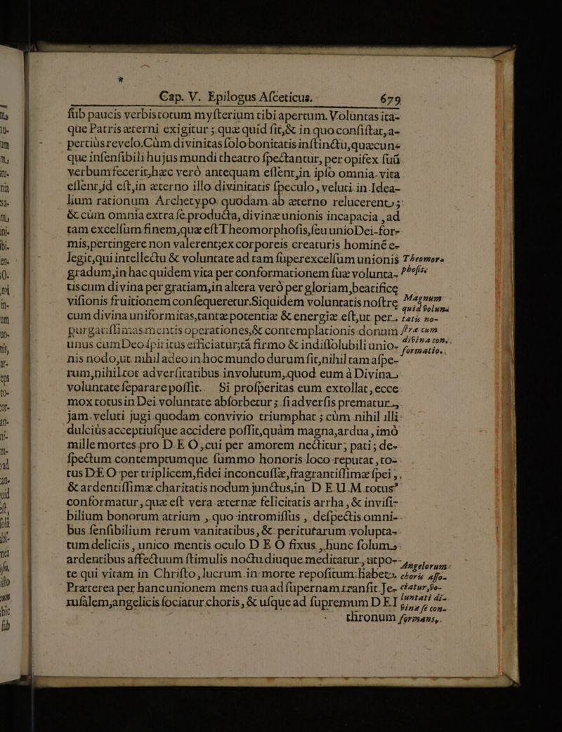 füb paucis verbistocum myfterium tibi apercum. Voluntas ita- que Patris eterni exigitur ;.qua quid fit, &amp; in quoconfiftar,a- pertiüsrevelo.Cüm divinitas folobonitatisinftin&amp;tu,quacun- que infenfibili hujus mundi theatro fpectantur, per opifex fuü verbumfecerit)hzc veró antequam eflent,in ipfo omnia. vita eflent jd eft,in eterno illo divinitatis fpeculo, veluti in Idea- lium rationum Archety po: quodam.ab eterno relucerent 5: &amp; cüm omniaextra fe producta, diving unionis incapacia ,ad tam excelfum finem,quz eft Theomorphofis,(cu unioDei-for- mis;percingere non valerent;ex corporeis creaturis hominé e- tiscum divina per gratiam,inaltera veró per gloriam,beatificg vifionis fruitionem confequeretur.Siquidem voluntatis noftre cum divina uniformitas,tantz potentiz &amp; energiz eft;ut per. unus camDeo/piritus efficiatur;tá firmo &amp; indiflolubili unio- 4 nis nodo;ut nihil adeo in hoc mundo durum fit;nihil cam afpe- rum,nihilrot adverfitatibus. involutum,quod eum à Divina, voluntate fepararepoffit.. Si profperitas eum extollat, ecce: mox totusin Dei voluntate abforbetur 5.fiadveríis prematur., jam.veluti jugi.quodam convivio triumphat ; cüm nihil illi dulciüs acceptiufque accidere poffit, quàm magna,ardua , imó mille mortes pro D.E O,cui per amorem ne&amp;itur; pati ; de- fpectum contemprumque fummo honoris loco reputat , to: - tus IXEO per triplicem,fidei inconcuflz,fragranti(Iimz fpei ;, &amp; ardenciffimz.charitatis nodum junctusin D E.U.M totus? conformatur, quz eft vera terna feliciratis arrha , &amp; invifi- bilium bonorum atrium ,.quo intromiflus , defpectisomni-- bus fenfibilium rerum vanitatibus , &amp;: peritutarum olupta- - tum deliciis , unico mentis oculo D E O fixus , hunc folum: ardentibus affectuum ftimulis nodu diuque meditatur, atpo-- xufalem;angelicis (ociatur choris , &amp; ufque ad fupremum D EI