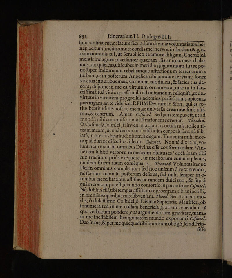buncanime mez ftatum fecuisdüm divine voluntatistua be- neplacitum,incitaomnescordis mei nervos in laudem.&amp; glo- riam nominis tui ut Seraphico te amore diligam , Cherubicá mentisindagine inceflànter quzram ;fis anime mez thala- mus;ubi quiefcas,ubi cubes in meridie ;jugumtuum fuave po- ne fuper indomitam rebellemque affe&amp;ionum terrenarum.» tüurbam,ut in pofterum Angelica tibi puritate ferviams fonet voxtua in auribus meis, vox enim tua dulcis ,&amp; facies cua de- cora; difpone in me ea virtutum ornamenta ,qua tu in fan- &amp;iffimá tuá vitá expreffà mihi ad imitandum rcliquifti,ut de» virtute in virtutem progreflus,ad totius perfe&amp;ionis apicem s pertingam,ad te videlicec DEUM Deorum in Sion , qui es to- tius beatitudinis noftre meta,;ac univerfze creature finis ulti- mundimihiconumiffi admini(trationem revertar. — Tbeodid. O Cofmiel,Cofmiel, fi inveni gratiam in oculistuis,colleani- mammeam, ut unátecum moleftá hujus corporis farcinà füb- latáàin ternis beatitudinisatriis degam. Tua enim mihi mor- te ipsà durior difceffio videtur. Cofzzie. Nonné dixitibi, vo- luntatem tuam in omnibus Divinz efle conformandam ? An- nétam íübitó verboru m meorum oblitus es? doctrinam tibi hic traditam priüs exequere, ut meritorum cumulo plenus, tandem finem tuum coníequaris. | Z/eodi. Voluntasitaque Deiin omnibus compleatur; fed hoc unicum à te contendo, néferyum tuum in pofterum defcras, fed mihi Íemper in c- mnibus neceffitatibus affiftasyut tandem dulci tuo , &amp; füprà quam concipipoteft,jucundo confortio in patria fruar.Cofzziel. Né dubitesfilistibi femperaffiftam,teprotegam,tibi uti petiíti, in omnibus operibus tuis fübveniam. 7Zeod. Sed ó quibus mo- dis, ó dulciffime Cofmieljó Divinz Sapientie Magifter, ob innumera tua in me collata beneficia gratiam rcependam.? quo verborum pondere,qua argumentorum gravitate,tuam.s Deoinme,&amp; per mequicquidüibi bonorum obti git,id iii | fifle