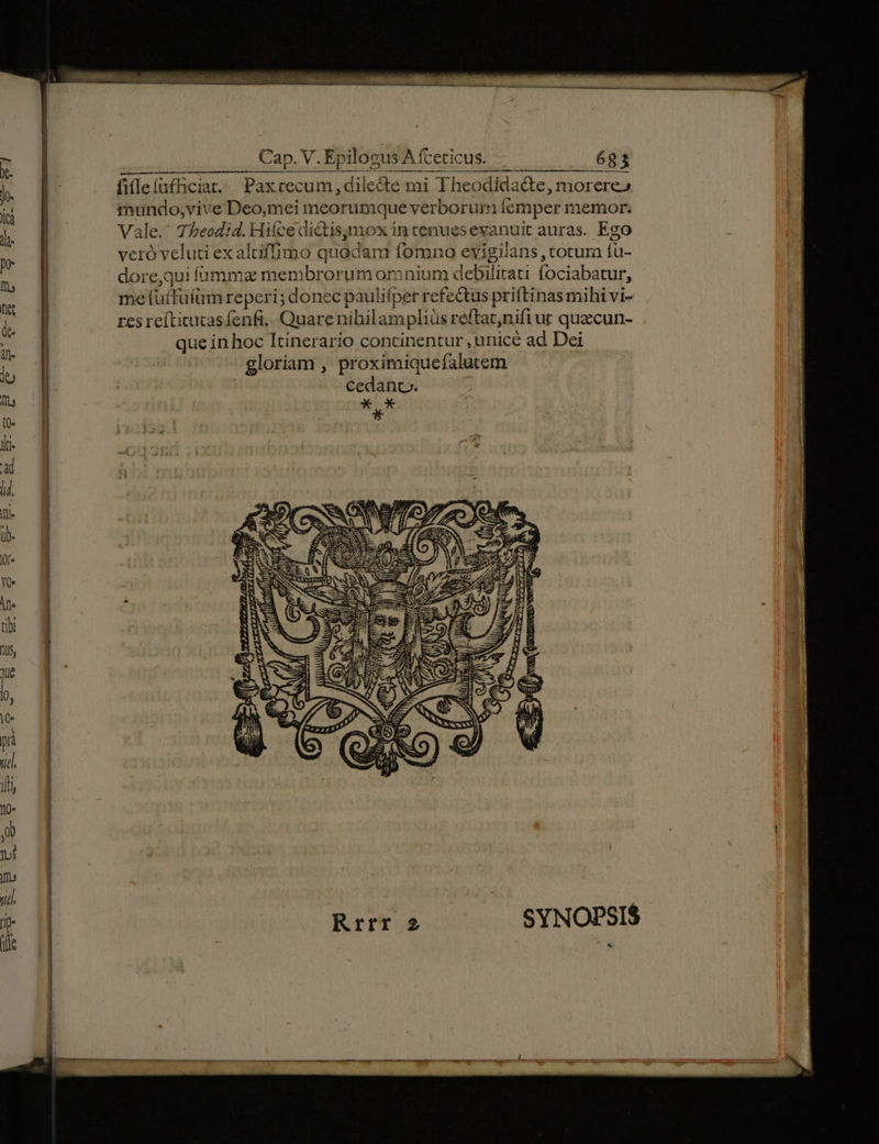 fifleíüfficiat.. Paxcecum, dilecte mi Theodida&amp;e, morere» tnundo;vive Deo,mei meorumque verborum femper memor. Vale. 75eodid. Hifcedictisymox in tenuesevanuit auras. Ego veró velud exaltifmo quadam fomno evigilans , totum fu- dore,qui íammz membrorumormnium debilirati fociabatur, me fuffuíüm reperi; donec paulifper refe&amp;tus priftinas mihi vi- res reítitucas fenfi,. Quare nihbilampliüs reftat,nifi ut quecun- que in hoc Itinerario continentur , unicé ad Dei gloriam , proximiquefalutem cedanc. * o * Ls (5 á pg bj mon Dy pos   Ü ,