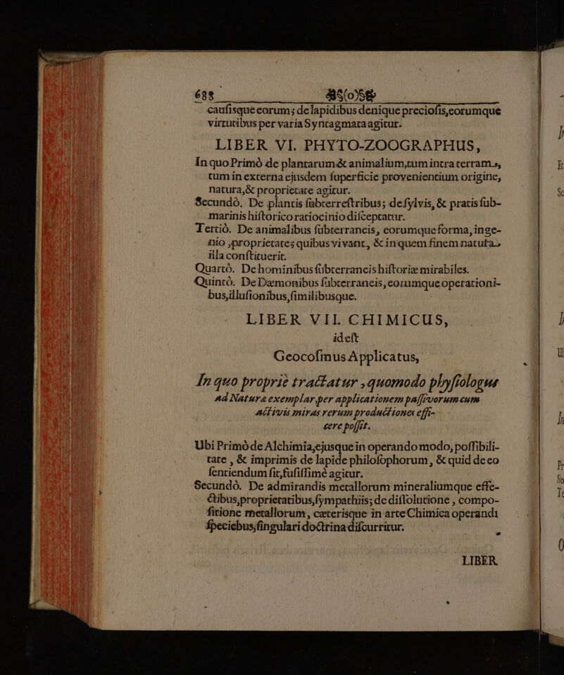 caufisque eorum; de lapidibus denique preciofis.ceorumque virtutibus per varia Syntagmataagitur. LIBER VI. PHYTO-ZOOGRAPHUS, In quo Primó de planrarumé animalium,tum intra cerram », tum in excerna ejusdem fuperficie proveniencium origine, natura,&amp; proprietate agitur. Secundo. De plantis fabcerreftribus; defylvis, &amp; pratis fub- marinis hiftorico ratiocinio difceptatur. Tertió. De animalibus fübterraneis, eorumqueforma, inge- iO proprietates quibus vivant, &amp; inquem finem natuta, iila conftituerit. Quartó. Dehominibusfübterrancis hiftoriz mirabiles. Quintó. De Damonibus fübterraneis eorumque operationi- bus,illufionibus,fimilibusque. j LIBER VIL CHIMICUS, ideit Geocofmus Applicatus, In quo proprie tractatur quomodo phyfiologue And Natura exemplar.per npplicationem pa[Fvorum cum AGTUIs miras verum product tones effi sere poffet. Ubi Primóde Alchimia;ejusquein operando modo, poffibili- tate , &amp; imprimis de lapide philofophorum, &amp; quid deco fenriendum fir,fufiffimé agitur. Secundó. De admirandis metallorum mineraliumque effe- &amp;ibus,proprietatibus,fympathiis; de diflolutione , compo- fitione rhetallorum , caeterisque in arte Chimica operandi Épeciebus;fingulari do&amp;trina difcurricur. Ld LIBER. ] I