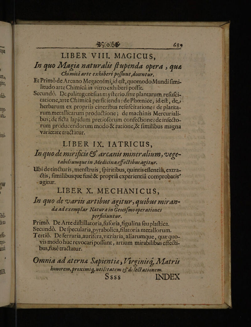 Ori &amp;S(o)S&amp; In quo Magia naturalis f'upenda opera , qua Chimitá arte exhiberi poffunt docentur. EcPrimó de Arcano Megacofmi,id eft, quomodo Mundi fimi- litudo arte Chimicá in vitro exhiberi poffit. Secundó. De palimgenefias my(terio.five plantarum refüfci- tatione,arte Chimicá perficienda: dePheenice, id eft, de» herbarum ex propriis cineribus refüfcitatione; de planta- rum metallicarum produ&amp;ione; demachinis Mercuriali- bus; de ficta lapidum pretioforum confectione; deinfedto- rum producendorum modo &amp; racione, fimilibus magna varietate tractatur. DPTPEIHIACTETRICUS, JI» quo de snmirificis €9. arcanis mineralium,vege- tabiliumque im Medicinaeffectibus agitur. Y Ubi detin&amp;uris, menftruis ,fpiritibus, quintiseflentiis, extra- &amp;is, fimilibusque fuse &amp; proprià experientià comprobatis? agitur. LIBER X. MECHANICUS, In. quo de varizs artibus agitur.quibus miran- da ad exemplar Natur in Geoco[mo operationes perfaiuntur. ! Primó. De Arte diftillatoria,füforiafigulina feuplaftica. Secundó. De fpecularia,pyrabolica,filatoria metallorum. Tertió. Deferraria;aurifcra,vitriaria, aliarumque, qua quo- vis modo huc revocaripoflünt , artium mirabilibus effecti- bus;fusé tractatur. Qmnia ad aterna Sapientia; Virginità, Matris honorem, proximio, utilitatem c3 delelfationem. S sss INDEX