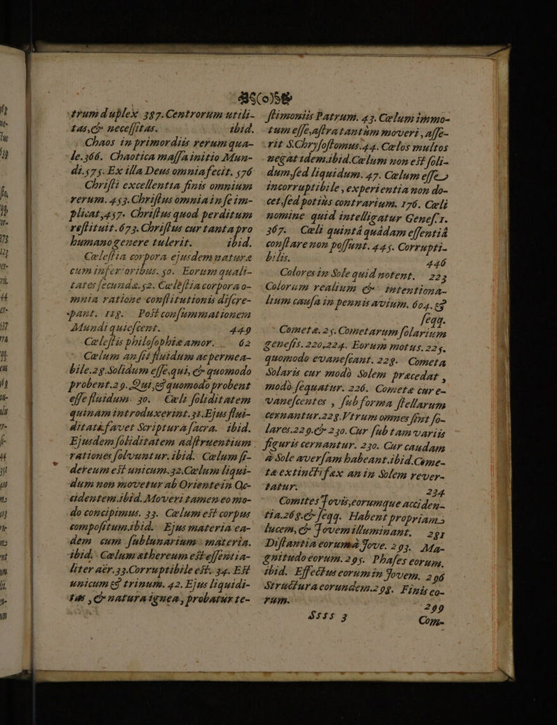 rum duplex. 2g7.Centrorum uttli- £as,ci nece[frtas. 2bid. Chaos in primordiis rerum qua- Je.564.. Chaotica malfAinitto Mun- di.57$. Ex illa Deus omniafecit. y76 Chrifli excellemtta finis omnium rerum. 453.Chriflus omniain [e im- plixatyes7. Chriftus quod perditum re[tituit.673. ChrifHs curtantapro bumano genere tulerit. zbid. Celeflia apps ejusdemmatura cum infer oribus. yo. Eorumquali- Lates fecuda.g2. Cuwlb/Hia corpora o- mnia ratione conflitutionis difcre- pam ing. Poiicon[ummationem Mundi quief. Cz. 449 Ce leff is philofobbie amor. é2 Celum an [n fluidum acpermea- bile.2g.Solidtum e[[e,qui, ei» quomodo probent.2 . Qui ed quomodo probent effe fluidum. $0. . Cwli foliditatem quinam imtroduxerint.s1.Ejus flui- ditat&amp;f avet Scriptura [Aacra. - ibid. rationes folountur.ibid. Gelum ff- dekeum est umicum.32.Celum Jiqui- dum non movetur ab Orienteim Qc- ecdentem ibid. Moveri tamen eomo- do comcipimus. 33. Celumest CO Dis eompofitum.ibid.. Ejus materia ea- dem cum fublunarium : materia. ibid. Celumathereum esteffentia- liter a£r.33.Corruptibile est. 34. ER wnicum eg trinutn. 42. Ejus liquidi- Ihn C natura TqTueA, probatus te- JfBimoniis Patrum. 43. Celum immo- pum effeaflra tantum moveri ,affe- rit $.Cbryfoffomus.44. Celos multos peg at idem.ibid.Celum nom est foli- dum.fed liquidum. 47. Celum effe» dncorruptibile , experientia mon do- cet. fed potins contrarium. 176. Celi uomine. quid intellieatur Genefer. 367. Cxli quintáquádam efentiá conflare non polfumt. 445. Corrupti- ? frs. 446 Colores im Sole quid motemt. | 22 E Colorum realium eb intentiona- lum caufa im emis wvium. 604. 63 feq. Comet e. 2 s. Cometarum folarium geneffs. 220,224. Eorum motus. 22 f. quomodo evanefcamt. 22g. Coneta Solarzs cur modo Solem pracedar , modo fequatur. 226. Compete cur e- vanefceutes , [ubforma flellarum CEFRAHTUT-22 9. Vr um omnes frat fo- Jares.22 9.€? 2 30. Cur fub tam varia figuris cernantur. 250. Gur caudam &amp; Sole aver[am babeant.ibid Cogse.. Ie extiutfifax anim Sem rever- FATHY. 224 Comttes Tovis,eorumque aciiden- Fia.26g.e5- feqq. Habent propriam [ucem, et Tovemilluminant. 281 Diffantia eorumd Jove. 205. Ma gnitudoeorum.295. Pbafes €Or y, tbid. Effedfus eorumin 9oves, 5 96 Striéiuracorundeu.2 08. Fiis eo. £T. 299 Co7-
