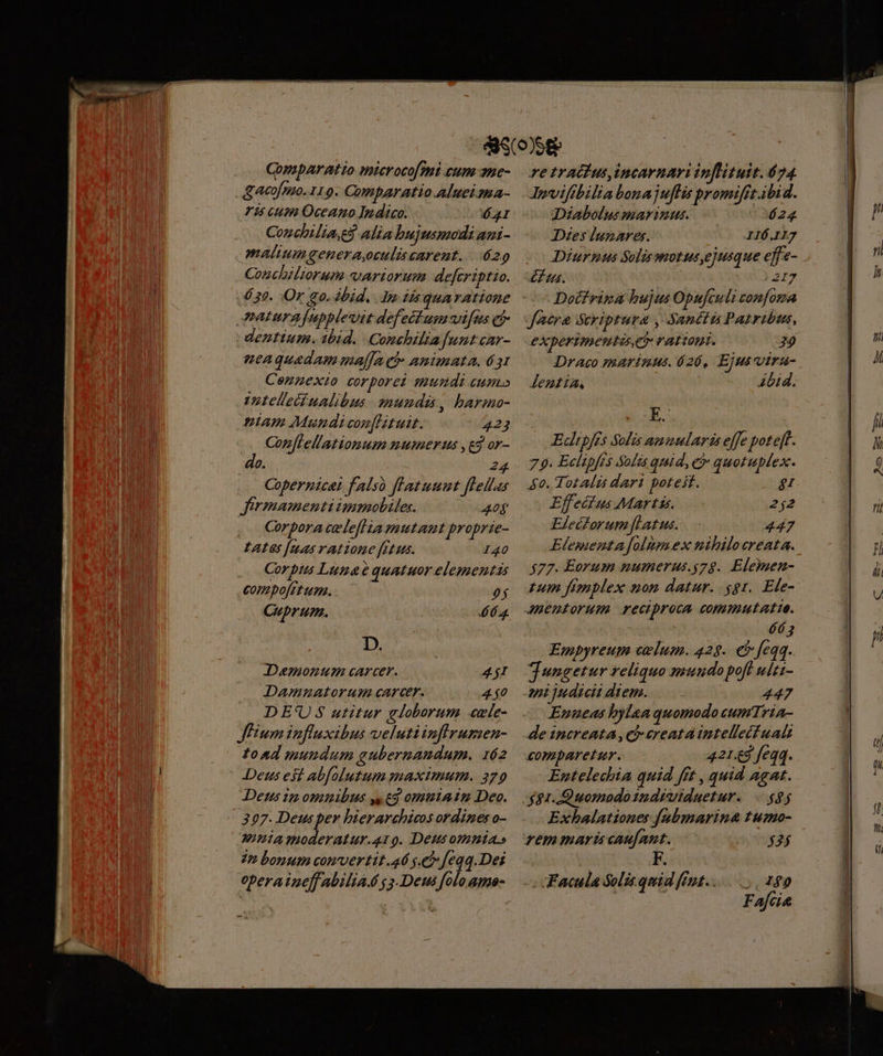 Comparatio microcofmi cum ane- Tis cum Oceano Indico. AI Conchilia. alia bujusmodi agi- malium genera,oculiscarent. 629 Conchiliorum variorum defcriptio. 630. Or 90. ibid. do 2r quA rAtione naturafupblevit defeitum vi[us cj caquadam malfa eh animata, 631 Cennexi corporet mumndi eum» Uotellecd nalibus mundis, barmo- niam Mundicon[Htuit. 423 Corflellationum numerus ,eg or- do. 24 Copernicat falso flatuumt flLellas Jermamenti immobiles. 40f , o Coperaceleflia mutant proprie- tates [aas ratione fetus. 140 Corps Lunae quatuor elementis compofitum. — 0$ Cuprum. b b D. Demonmum carcer. 4$I Damnatorum cArcer. 4 $0 DE'US utitur globorum «ule- JEiumiufluxibus velutiinfrumen- toad mundum gubernandum. 162 Deus est abfolutum maximum. 279 Dens 1: omnibus yy tg ommriain Deo. 397. Deusper bierarchicos ordines o- monta moderatur.419. Deus omnia» in bonum comvertit.46 se? feqq.Dei operaineffabiliaé g 5. Deus folo ame- re tratius,incarnari inflituit. 674 Jpviftbilia bonajuffis promifrt.ibid. [] Diabolus marinus. 24 Dzes lunares. IIÓ.Il7 Diurpus Solismotusyejusque effe- £L tus ) 217 Docfrina bujus Opuftuli onfoma facra Scriptura , Sanctis Patribus, experimentis rationi. 29 Draco marinus. 626, Ejus Uiraü- Jeztia, Abid. Edltpfés Solis ammularis effe pote[t. 79. Eclipfts Solis quid, e quotuplex. 4o. Totalás dari poteit. g Effecius Martis, —.- 2j2 Elecorumflatus. 447 Elementa folum.ex nibilocreata. $77. Eorum mumerus.s74. Elemen- tum figplex non datur. $gr. Ele- Jeniorum reciproca commutatte. TE Eyopyreum cvlum. 429. €» feqq. JTungetur reliquo mundopof ulti- mi judicii diem... 447 - Enneas hylaaquomodocumria- dencreata,chereataintelletfualt comparetur. 421.£3 feqq. Entelechia quid fft , quid agat. $1. Quomodoindruiduetur. $$$ rem mardi caufant. $35 Facula Soli.quid fnt... 189 | Fafcie