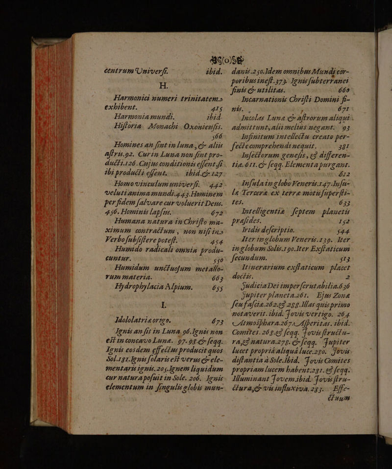cntrum'Unmverf. - H. Harmonteai uwumeri trinitatem» exhibent. A4Ij Harmonia mund. ibid. Hifloria. Monachi | Oxonieafís. $466 Homines an fent im luna c Alia aflris.p2. Curtin Luma non fent pro- duéft.126. Cujus condinoni effent.Ji dbi productà effeut. chid.có 127 bid. veluti apimainundi.g 43.Homigem per fidem [afvare cur voluerit Deus. 456. Hominis lapfus. 672 Humana untura tnCbriffo ma- XHnum contraéfum ., won wifi in» Verbofubfflere poteft... 414 Humido radicali omnia produ- CHÜRF. ffo Humidum. uncuo[um metalfo- Y4J Imuaterta. TZ Hydrophylacia Alpium. éyy I. 673 €3Í t copcavo Luna. 07. 09.€5 feqq. Jlgnis eosdem effectus producit quos Sol.1g1.]Jezis folarisesi verus có» efe- mentarti ionis. 20$. Jenem liquidum eur naturapo[uit im-Sole. 206. amis elementum in fragulis alobis mun- danis.2go.Idem omnibus Mundi vor- poribus inefl.275. Iemisfabterranei fies e utilitas. PT. Incarnationis Chrifli Domini fr- uf. . buts: 671 Jncolas Luna c aftrorum aliqui : admittunt,alii melius negant... 93 dlufinitum vntellecim creato per- fectecompreheudi nequit, 2 lufettorum genefts , c3 differen- Lia. 611. (b feqq. Elementapurgant. | | ! 612 Infulain lobo Veneris. 47.Iufa- la Tercera ex terre motufuper[as- Les. ó 33 lIutelgemtia feptem | blauetis praes. 162 Tides defcriptio. $44 Iter te globum Fenerts.z39. deer. zn globusn Solis. oo.Iter Exflaticusm fecundum. $13 Itinerarium. exflaticum | Macet doc/zs. 2 JudiciaDei imper[erut abilia.ó 16 Jupiter blaueta.261. Ejms Zona fen fafcia. 2.9 25g. Illas quis primo zotaverit. ibid. Jovis vertigo. 264 cdit inosphera.267« Afheritas. ibid. Contes. 265.63 feo. Tovis fIrutta- rag natura.279. C feqq. Tupiter Í|ucet proprtá Aliquá [uce.290.. Jovis diflamtia à Sile.Ibid. Tovis Comites propriam lucem babent:2g1. eg fegq. Iluminant Tovem.bid. Tovss flra- ura, e vis inflaxiva.2)5;. Effz- G uult