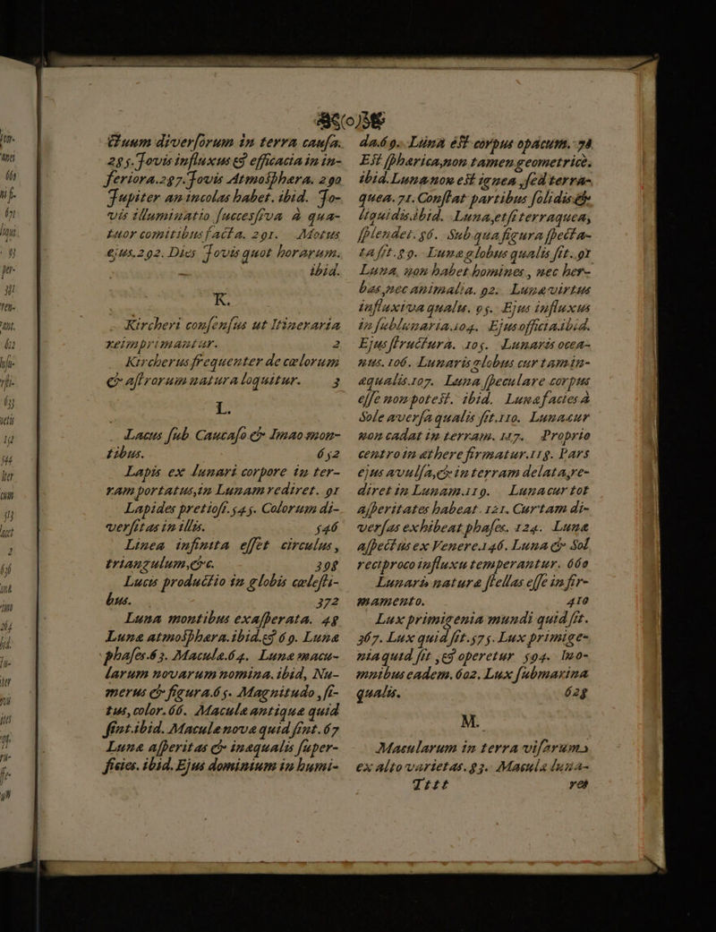 fof Wt Ail 1 lid. Guum diver[orum in terra caufa. 28. Towis influxus ed efficacia im in- jupiter am incolas babet. ibid. 'To- vis tumiuatio [ucceyffua à qua- Euor comitibusfacta. 291. Motus 645.2902. Dies Tovis quot borarum. ibid. K. Kircheri coufen[us ut Itinerarin Xeimbrimamntar. 2 Ktreberusfrequeuter de celorum e aflrorumuaturaloquitur. — 3 ; Lacus fub Cautafo.e Imaosnon- Zbus. ó $2 Lapis ex Áunari corpore iz ter- ram portatus,um Lunam rediret. or Lapides pretioft. 4 . Colorum di- verftt as in tlli. $46 Linea infmita effet circulus, triauzulum,ee. 208 Lucis productio 12 globis cwlefli- bus. 372 Luna montibus exafherata. 4g Luna atmolhhara.ibid.eg 6 9. Luna plafes-Á 5. Macula.62. Luna macu- larum novArum nominza.ibid, Nu- merus e fieura.ó g. Magnitudo , fi- tus, color.ó6. Macula antique quid ffíut.ibid. Maculenova quid ffut.67 Luna afperitas c inaqualis [uper- físies. ibid. Ejus dominium in bumi- da.é 9... Lina efi CV bus OpACHTA. 70. Est [Dharica,non tamen geometrice. ibid.Lumngnon est ianea fed terra- quea. 71. Conflat: partibus folidisete Uguidisabid. Lunaytfiterraquea, fMendet. $6. Sub.quafigura fpetfa- tA fft. o9. Lune alobus qualis fft..gt Luna, uon babet bomines , nec her- bas pec animalia. o2. Lugavirtus jaflaxivaqualu. vg. Ejus influxus 4n [ublumariaaos. Ejusofftiadbid. Ejus [rucfura. rog. Jumards ocea- nus. 106. Lumaris alobus cur tamán- &amp;qualis. 107. Luna [peculare corpus effe mom potest. ibid. Lunaf acies à Sole aver[a qualis fit.r1o. Lumaeur «0m cAdat im terram. 127. Proprio centrotn atberefirmatur.119. Pars ejus avul/a,ci imterram delatayre- diret iz Lumam.irg. Lunacur tot Ajferitates babeat. 121. Cur'tam di- verjas exhibeat phafex. 124. Luna Afpect us ex Venere.146. Luna ci» Sol reciproco influxu temperantur. 6o Lunar natura flellas effe imfir- mamento. 410 Lux primizenia mundi quid fit. 367. Lux quid fit.g7 $. Lux primige- niaqutd [it ,eg operetur. 94. [o- nibus eadem.6o2. Lux [ubmarina qualis. óé2g M.