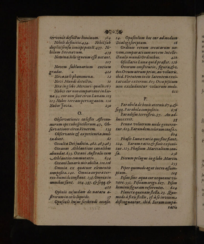 zervenit defedfus lominum. — $62 Nibili defipitio.g54. Nibilfub duplici fenfu concipi potest.437. Ni- Jilum Deo coevum. | 449 Notgiza Solis lg meum e[fe motant. 207 Novem. fablunarium | entium vAdus.  422 ^* Novaceli phenomena. 12 Nov? Mundi detecfio, H Nox in a lobo Mercuri: qualisa67 Nubes cur non compareant in Lue 7A: 9 j. CIT 1000 fat circa Lumam.1og 113. Nubes terrampervagautes, 112 Nubes jovis. —— 290 O.. Obfervationes celefes Afrons- quorum ope t ubofficillorum.47,. Oh- fervationes circa Fenerem.. 133 Obferuatio eg experientia auul- £A docet. ár Occulta Dei judicia. 462. 46 2.465 Oceapus. Athlamticus canalibus abundat.63. Oceani Aufiralis cum «IAthlamtico commutatio. *», Oceani lunaris mirabilia.oo.106 Omnia ex quatuor elementis compofita. 140... Opmia corpora ter- xeo-buimidoconflamt. 14g. Oma in opitpibus[unt. | 204.307. ci feqa. e 422 Opinio cujusdam de-matatu. a- flrorum in celo liquido. $7 t Qpufculi hujus feribeudi: oecafto. Dialog tferiptum. 16 ^ Ordines rerum. creatarum no- UeHW, comparati cum novem Intelle- Ofcillatio Luna quid praffet. 126 Ovorum confHtutio, freuraet. 600.0'UuI UtTHI brius, am volucris. Zbid. Virtutem in iis latentem exci tatcalor extermus.6o3.Ovapifcium «mom. excluduntur volucrum modo. B bucextet: $$ Penua volutrum unde seneren- £ur.603. Earundem colorum caufas. éo4 I24.. ÉarumrAtio c finis exponis £ur. 125. Phaftum Martialium caus Ja- 2jé Piceum pelagus in globo Martis 2$ Piper quomodo agat intro affuin- pieemes 8 20g Pifces [fne aquacur nequeant vi- ere. $51. Pifeiumorigo.óoz. | Pifces bominafieuram referentes. | 624 Planetaquanam [lella. 23. Quo- mpbdo A fixis [Lellis , eg. à fe invicem» diffinguautur, ibid. Eorum compa- ALTO r