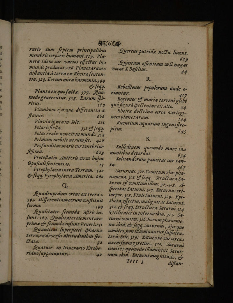 - ratio cum feptem principalibus membris corporis humani. 119. Pla- neta idem cur. varios effectus in» mundo producat.296. Planetarum.» diflantia à terraex Rbeita fenten- Ha. 328. Eorum mira barmania.; 93 v feqq. Plantaex quofata. $77. .Quo- modo generentur. «8g. Earum [pi Kitus. $49 Plumbum eiuque differentia à fanno: 666 Pinviateneatm Sole. ZII Polaris fleifa. 331.67 feqq. Polus realis nones! inmundo. 253 Primum mobile utrumfit. 426 Prof unditas paris vuv temebrico- Jefa. é2g Proteflatio: Auéforis circa hujus Opufculi fententias. I$ Pyrophylaciaintra Terram. $40 € feqq. Pyrophylacia America. 660 Q. Quadrupedum ortus ex terras $9? Differentiam eorum con[lituit 0/24: $94 ^ Qiualitater. fecumde: affris in- funt. 164. Qualitates elementares prime e fecunda iufunt Veneri. zg1 JQuantifus [nperficiei [pherice terrs,ex diverfis Mbritudisibus fbe- AI 4. $2 QuAtuor. ip Itinerario Kircbe- ridnofupponuwtur. - 46 JQQueraw putrida notfu lucent. 629 Quintam elfentiam cel nugas vocat $. Bafrligs. 44 R. Rebel/iones populorum. unde o- riantur. ] ; 417 Regiones Eg. maria terreni lobi quAfimurá fBecfentur ex alto. 44. Rheite docfrima cru vVertigi- mem planetarum. 144 RHOIHITHIE ATHATUML Ingens Jfere- E) £us.. j 4$ 8.. Salfedinem quomodó mare in» 220 bus deperdar. 634. Salvamndorum p^ettas cur tan- Z2. 46 J SAFHTTIS. 300. CODI TUA ejus pPha- Omen. 301.69 feqq. Strut ura $a- Fried comitum lius, yo $.30$. 4- fferitus Saturmi: 207: Saturnus tri- corpor. 309. Feuis Saturni. 209, Epi- £heta,effeci us, mAlizultas Saturzi. 312. 9 fea. Strucurm Saturmj. 4 Uttlzt ates In Veferior lus. 21 $5 a Puri comites. 316.Eorug bbenone- a. ibid, có Jeq4. Sat ur z2 tus , ejUsque comites yon illuminantur [uffeyon,. Zer 4' Sble. 2 9. SATMFILUS cur IF CAL» axemfumnm reu. 220. fatur comttes quomodo VIamipent Safur- um. ibid.. SAtIurni VIO HEU do, eb Lig diffan-