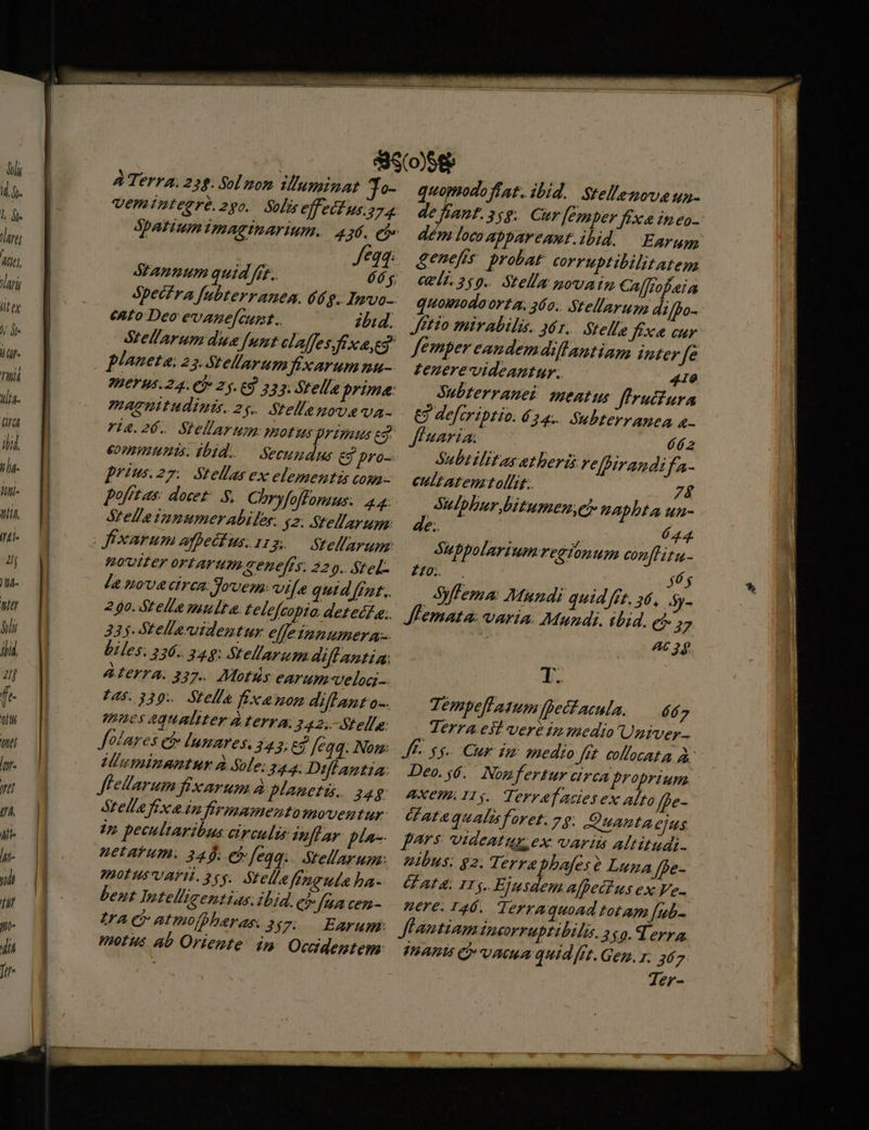 ATerra.2 2: Sol zoom zuninar 3 veminteeré. 290. Solis effeéfus 274 Stanuum quid ffr. ento Deo evane[cumt. ibid. Stellarum diua [nnt claffes fexaycg planeta. 23. Stellarum fixarummu- HEY H5. 24. Cf» 23. E9 23. fella prime: maenitudini. zs. Stellenovava- ri4.26. Stellarum: motus primus es, eommumis. ibid. — Secundus eg pro-- prius.27. Stellas ex elementis cou pofftas: docez- S, Chryfoflonzus. 4.4: telle pnumerabiler. y2. Stellarum: Jxarum afhetfus. 1r3.— Stellarum. mouiter ortarum ceneffs. 229. Stel. la nove cirea Seven, vile quid fat. 335. tellasuidentur effe innumera. biles. 336. 349: Stellarum aiffantia: AIETTA. 337. Mots earum-velig 165.339. Stel fixa mom diflant o-. mnes equaliter d terra 342. Stella: folares ei» lumares; 343; E$ feqq. Nom: UIumimnantur à Sole; 344: Diflantia: f'ellarum fixarum à planetis. 24g Stella fexa in firmamentomoventur 4n pecultaribus circuli nfhar pla- petarum. 345; e [eqq.. Stellarum: iot usVAFI. 245. Stelle ffngute ha- bent Intelligentias iLid. c fena cen- Lac atmofbberas 257. Earum: quomodo frat. ibid. Stell'ezovaun- de fiant.3;g. Cur [emper fex in eo- dém loco appareant.ibid. Earum genefis probat corruptibilitatem vli. 269. Stella povain Cal tofeia quoumodaorta. 360. Stellaruga d/bo- JHtio mirabilis. 461. Stelle fixe cur femper eandemdiltantiam inter Jfe £ezerevideantur. 410 Subterranei meatus firutura €3 deftriptio. £24... Subterranea - fluaria. T Subtilitas et herz relpirandifa- eultatentollit. 7$ bbbur bitumen, aphbta un- . 644 Suppolariumrecionum con[litu- 240... $6 Syfema Mundi quid fft, a6, 5y- Lemata: varia. Mundi. ibid. ei 27 : A6 3g [4 T. Tempellasumfbetacula. — d 7 Terra.est veré 1» medio Univer- JE $4 Cur im medio Jit. collocata à Deo. 56. Nogfertur circa proprium AXCHA IIy. Terraf acies ex alto ffe- Watequalisforet. 29. Quanta ejus pars; videatur. ex: varii altitudi- uibus: 92. Terra phafese Luna ffe- U AL. IT 5. Ejusdem affet!us ex Ve- nere. 126. Terraquoad totam [ub- Jflantiam Doorruptibila. 2$0.d erra PATI C UC quid fft. Gem. r. 367