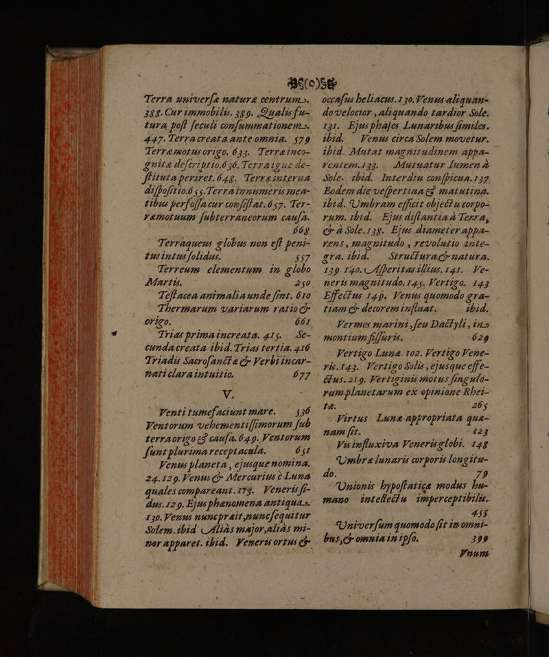 Terra umver[a matura centrum ». 388. Cur immobili. 289. Qualisfu- £ura pofl feculi confummationem s. 447. Terracreata ante omnia. $79 Terramotusorigo. 633. Terrainco- quita deferintto. 36. Terraigue de- JFituta periret.628. Terxainterua di/fofito.6 y g-.Terratunumeris mea- tibus perfo[facur conflat. 657. Ter- zemotuum [ubterraucorum cauja. 66g Terraquem globus uon eff jeu £us Uootus folidus. £7 Terreum elementum 1 £ lobo Tefl acea amtmalia unde frat. 6ro dThermarum variarum ratio ci origo. 6r Trias primatnereata. 415. Se- cunda creata-ibid. Trias tertia. 416 Triadis Sacrofanéta ci Verbiincar- ZzAaticlaraiutuitio. 677 b Venti tumefaciumt mare. — $36 Ventorum vehementiffimorum fub zerraoriqo t9 cau[a. 64.9. Fentorum funtplurima receptacula. jr Venus planeta , ejusque nomina. 24.129.Venus có: Mercurius e Luna quales compareant.113.. Venerts jJe- dus. 12 9. Ejus phauomena antiquas. 130. Venus nuncpraitnunc[equitur Solem.ibid «Alias major,altas mi- occa[us beliacus.13o.Vents aliquan- do velocior , aliquando tardior So[e. 131. EjusphaJes Lunaribus fimtdes. ibid. — Venus circa Solem movetur. ibid. Mutat magnitudinem appa- vepiem.133.. AMutuatur [umen a ole. ibid. Imterdim comfhicua.157 Eodem die vefpertinatg matutina. dbid. 'Umbram effet object u corpo- rum. ibid. Ejus diflantia A Terra, C à Sole.128. Ejus diameter appa- ens , maguitudo , revolutio 4ute- gra. ibid. — Strucfuraei natura. 139. 130. /I]heritas Altus. 141. . Ve- ueris magnitudo. 145. Vertigo. 143 Effet us 149. Venus quomodo gra- Lum eb decorem inflaat. 2bid. Vermes marini ,feu Dacfyli , in» montium fiffurüs. 629 Vertigo Luna. 102. Vertigo Fene- Aus. 219. Fertiginis motus fmgula- rumplauetarum ex opinione Rbei- £4. 264 Firtus Lune appropriata qua- nam [rt. 123 Vis influxiva Venerisglobi. 14$ Umbra Tunaris corporis longitu- do. 79 Unionis bypoflatice modus bu- mano ieteleilu dmperceptibilus. 4$ Unirver[um quomodo [ft im omni- bise omnia iz rofo. 295 Pnumn