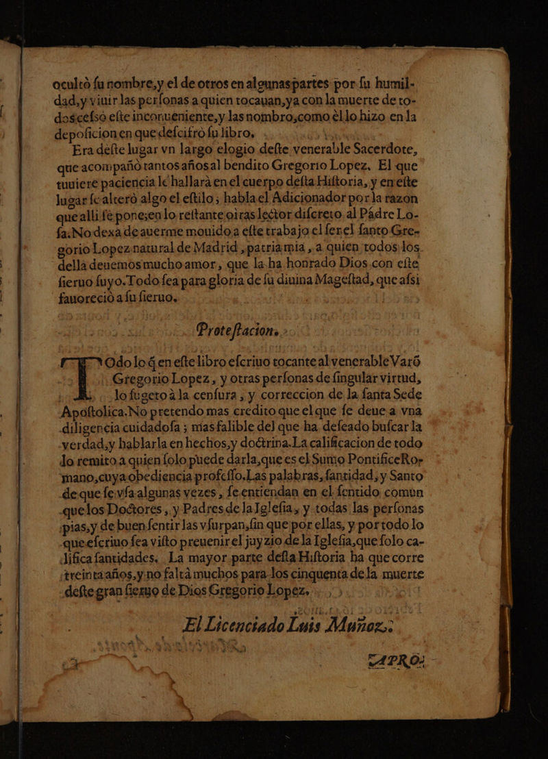 y A > e 3 an .0 TEA 2” cin ll as dad,y viuirlas perfonas a quien tocauan,ya con la muerte de ro- doscefso elte incorméniente,y las nombro,como ello hizo en la depoficionen que defcifro lu libro, 10d de Era deíte lugar vn largo elogio delte venerable Sacerdote, que acompaño rantosañosal bendito Gregorio Lopez. El que tuviere paciencia lc hallará en el cuerpo defta Hiltoria, y en elte Jugar fcalteroó algo el eltilo ; hablael Adicionador po ela razon que alli fé ponezenlo reltante o1ras lector difcrero. al Pádre Lo- fa:Nodexa de auerme movido a elte trabajo el ferel fanto Gre- sorio Lopez.natu ral de Madrid patria mia a quien todos: los fierno fuyo.Todofea para gloria de lu dinina Mageltad, que aísi fauoreció alu fieruo, | Proteftacion».»: Gregorio Lopez, y otras perílonas de fingular virtud, | lo fugeto41a cenfura , y correccion de la, fanta Sede Apoltolica.No pretendo mas credito que el que le deue a vna diligencia cuidadofa ; masfalible de) que ha deleado bufcar la «yerdad,y hablarla en hechos,y doétrina.La calificacion de todo Jo remito a quien lolo puede darla,que es el Sumo PontificeRo? “mano, cuya obediencia profeflo,Las palabras, fansidad, y Santo dequefew/a.algunas vezes, le entiendan en el fentido comun .quelos Doctores, y Padresdela] glefía, y todas las perlonas pias, y de buenfentirlas vfurpansfin quepor ellas, y portodo lo queefcriuo fea vilto preuenirel juyzio de la Iglefia,quefolo ca- Jifica fantidades. La mayor parte defla Hultoria ha que corre treintaaños,y:no falta muchos para-los cinquenta dela muerte defte gran fiero de Dios Gregorio Lopez, | | El Licenciado Lewis Muñoz; Y Odolo Gen eltelibro efcrivo tocante alvenerableVaró Á $ me : APRO: |