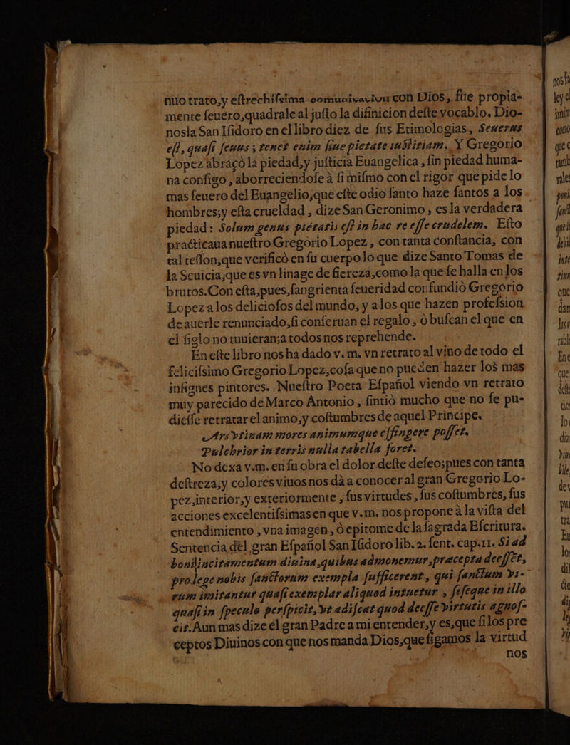 mente feuero,quadrale al jufto la difinicion delte vocablo. Dio- nosla San Ifidoro en el libro diez de fus Etimologias, Seneras e, quafi fenms ; tener enim [sne pletate 1ustitiam. Y Gregorio Lopez abragó la piedad, y julticia Euangelica lin piedad huma- na configo , aborreciendole á fi mifmo con el rigor que pide lo mas feuero del Euangelio,que efte odio fanto haze fantos a los hombres;y efta crueldad , dize San Geronimo , esla verdadera | piedad: Solmm genas piératis eh in bac re effe crudelem, Elto practicauanueftro Gregorio Lopez , con tanta conftancia, con tal telffon,que verificó en fu cuerpolo que dize Santo Tomas de la Scuicia¿que es vn linage de fiereza,como la que fe halla en los brutos.Con efta,pues,fangrienta feueridad cor fundió Gregorio Lopeza los deliciofos del mundo, y alos que hazen profeísion de auerle renunciado, fi conferuan el regalo , ó bufcan el que en el figlonowmuieran;atodosnosreprehende. En elte libro nos ha dado v. m. vn retrato al vino de todo el felicifsimo Gregorio Lopez,cofa queno pueúen hazer los mas infignes pintores. Nueltro Poeta Efpañol viendo vn retrato muy parecido de Marco Antonio, fintió mucho que no fe pu- dicíle retratar el animo,y coftumbresde aquel Principe. Arsvrinam mores animumque e[fongere pojfer, Pulchrior im terris nulla tabella foret. No dexa v.m. en fu obra el dolor defte defeospues con tanta deftreza,y colores viuosnos dá a conocer al gran Gregorio Lo- pez,interior,y exteriormente, (us virtudes, lus coftumbres, fus acciones excelentifsimas en que v.m. nos propone a la vifta del itendimiento , vna imagen, O epitome de lafagrada Elcritura. Sentencia del gran Efpañol San Iidoro lib. 2. fent. cap.r1. $2 ad bonlinciramentum dinina quibas admonerar precepta deefféz, Lepe nobis fañicloram exempla fufficerent, qui fantimm »1-> pam imitantur quafi exemplar aliquod intuetar > fefeque in ¿llo quaji in fpeculo perfpicit,ve adifcat quod decfJe virtatis agno fr cir. Aun mas dize el gran Padre a mi entender, y es.que filos pre ceptos Diuinos con que nos manda Dios,que figamos la virtud