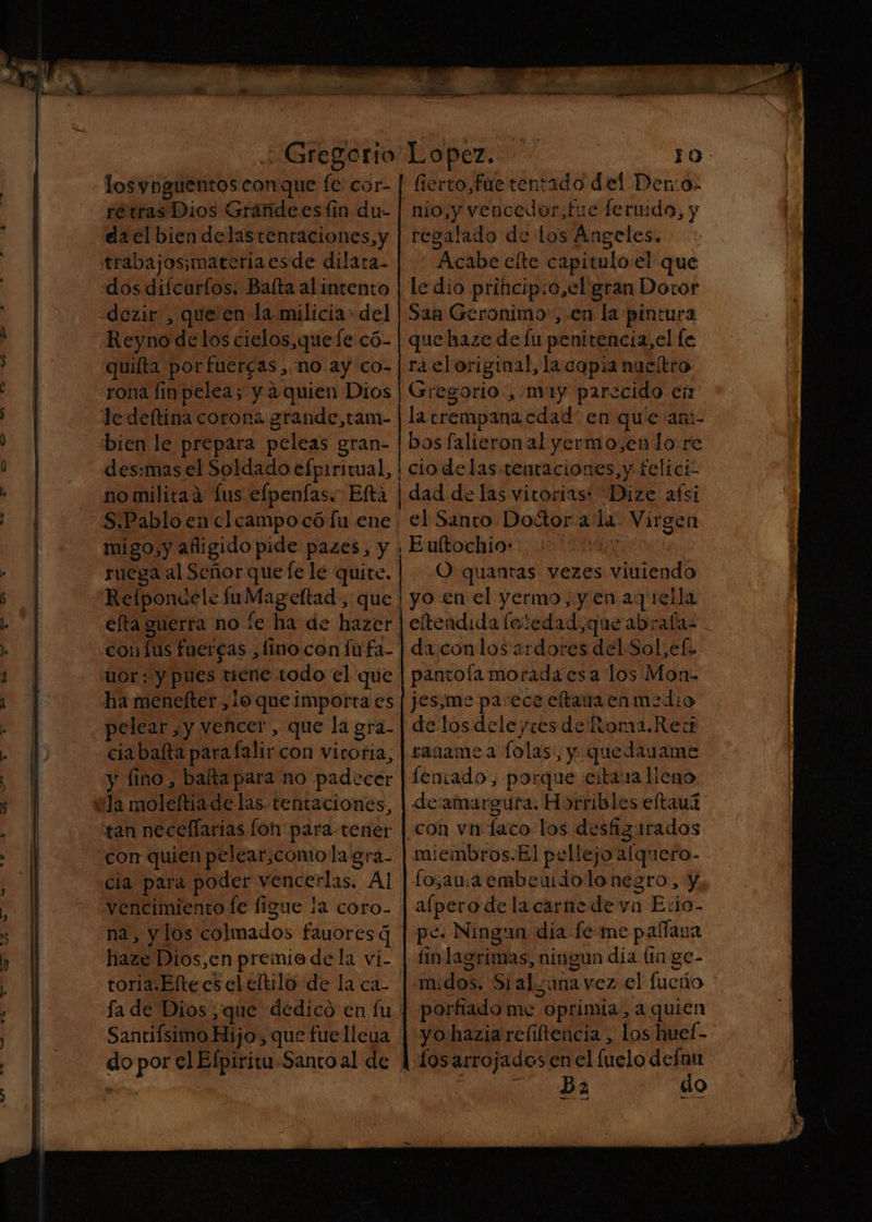 OO as 9 -' LD '- ¿Gregorio losynguentos conque fe cor- retras Dios Grandees lin du- da el bien delastentaciones,y dos difcurfos. Balta al intento Reyno delos cielos, que le có- quiíta por fuercas,.no ay co- rona finpelea; y aquien Dios bien le prepara peleas gran- des:mas el Soldado efpiritual, fierto,fuetentado del Den:o- nio,y vencedor, fue feruido, y regalado de los Angeles. Acabe eíte capitulo el que le dio princip:o,el gran Dotor Saa Geronimo, en la pintura que haze de lu penitencia, el le rá el original, la copia nueltro Gregorio, muy parecido en la trempana edad en que am- bos falieronal yermo,enlo re ciodelas tentaciones, y felici- uor: y pues tiene todo el que ha menefter ,1o que importa es pelear y vencer, que la gra- cia bafta para falir con viroria, y fino, balta para no padecer con quien pelear,comola gra- vencimiento le figue la coro- na, y los colmados fauores q toria.Elte es el eltilo de la ca- Santifsimo Hijo, que fue lleua Eultochios 00567 | O quantas vezes viulendo yo en el yermo, y en aq 1ella eltendida loledad,que abrafa: . da con los ardores del Sol,ef. pantola morada esa los Mon- jes,me parece eltaua enmedio de los dele yres de Roma.Rectt ragamea lolas, y quedauame fentado, porque ejtaua lleno deamargufa. Horribles eltauz miembros.El pellejo'afquero- fo,aua embendolo negro, y alpero de la carne de vn Exio- pe. Ningun dia fe me paana finlagrimas, ningun día la ge- .midos. Sialzunavez el fueño porfiado me oprimia., a quien yo hazia reliftencia , los huel- Ba do