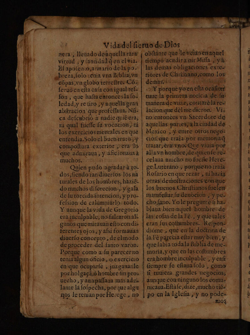 virtud , y fancidad q en el via. El apoíen:o,armario dela po- breza,folo enia vna Biblia, vn cópas,vnsloboterreftrey CÓ- feruó en efta cafa conigualrel- fon , que haftaentoncesla los ledad,y retiro ¿y aquella gran abítracion que protellaua. Ná- ca deflcmbrio x nadie quíé era, ni qual fueffe lu vocación, ti los exercicios mentalesen que entendia.Solo el buen trata, y compoftura exterior era To que admirava , y aficionava d muchos. | Quien pudo “agradar a to- dos,fiendo tan dineríos lós na turales de los hombres; hazié2 do muchos diforecion:, y gala de furtorcida intencion; y pro- felsion de calumniarlo: todo. Y aunque la vida de Gregorio erainculpable, no falraronali gunos que mirauan elto condi. ferentes ojos y afsi formauan diuerlo concepto , de elmodo de proceder del lanto:varon. Porque como a Lu parecerno tenia algun oficio:,0.exercicio én'que ocuparle , j¡uzgananle por holgacá,o hombre tin pro> h mb — PP A e tiempo acudir a cir Milla , ya las demas obligaciones exte= riores de Chriítiano,como los demaspir 21030 Y 8 y IRA -2 Y porqueyoen efta ocafion tune la primera noticia dde. Íu: maneradewmuir, contarelares lacionque del me dieron, Vi- no entonces vn: Sacérdote de aquellas partes 4 la ciudad de Mexico ,:y entere Otros nego! cios! que trala:por memoria trarar;era vnovQue viuia-pof alla vn hombre,de quiente res celaua mucho no fuefte Here ge Lurerano y porqueno trata Rofario enque rezar , mihazig otras: demoftraciones'con que los buenos Chriftianos fueler mansfeltar fu denocion , y pe- cho.fano. Yo le pregunte (i ha- blava bienvaquel hombre: de las: cofas dela Fé:, y quetales dióme', qué en la doctrinade que labia todala Biblia de me- moria, y que en las coftumbres erabhombre inculpable , y cafi- lante la fofpecha, porque algu nos le renianpor Herege , no Íí tuuiera grandes negocios; aunque conningunolos comu- nicaua.Eftafe,dize,mucho tié- po en la Iglefia y no pode- r205