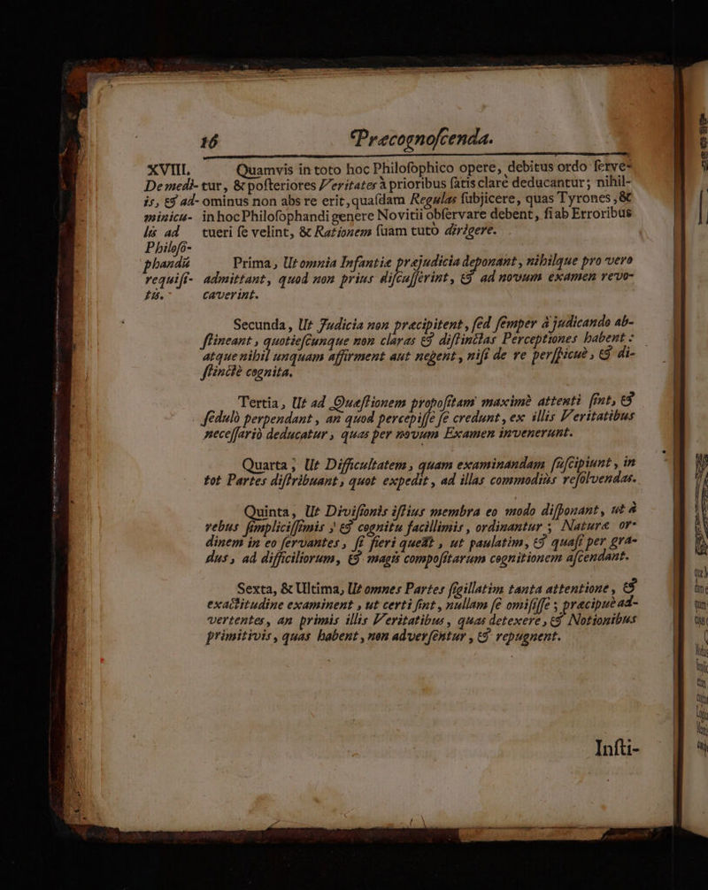 FEET um tm ci Eur es Set MTS A PC m ABE. I MÀ his ad Pbilefó- I. tueri fe velint, &amp; Razíonem füam tuto dieere. Prima, Utomnia Infantie prejudicia deponant , nibilgue pro vero admittant, quod mon prius difcuferint, &amp;9 ad nooum examen vevo- Caverint. Secunda, UI? 7udicia non pracipitent , fed femper à judicande 4b- flineant , rii e be zen claras e$. diffinclas Perceptiones babent : atque nibil unquam affirment aut negent , nifi de ve perfMicud, e$. di- ffincié cognita. Tertia, Ut ad Queflionem propofitam maxim? attenti fnt, 3 Jédulà perpendant , an quod percepiffe fe credunt , ex illis F'eritatibus nece[fario deducatur , quas per novum Examen invenerunt. uarta; llt Diffcultatem , quam examinandam [z[cipiunt , in tot Partes diflribuant, quot. expedit , ad illas commodis vefülvendas. Quinta, U£ Diviffonis iffius membra eo modo difponant, ut à vebus femplicil[Imis ; €. cognitu facillimis , ordinantur ,, Nature. or- dinem in eo fervantes , f£ fieri quet , ut paulatim, £9 quaft per gra- Hus , ad difficiliorum, £3. magis compofftarum cognitionem a[cendant. Sexta, &amp; Ultima, ll? omnes Partes fieillatim tanta attentione , e exactitudine examinent , ut certi fint , nullam (€ omififfe y pracipue ad- vertentes, ap primis illis Veritatibus, quas detexere £9 Nottonibus primitivis, quas habent , nen adver[entur , t9 vepugnent. —— ERE