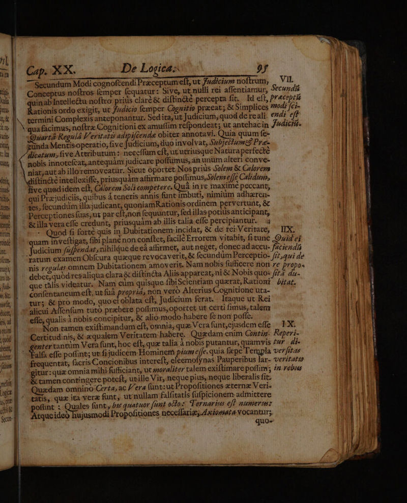 Ce ulis Jo. itte lati: titu t:lu (etit, iai. dio. Xeft« dimi: tnr hm onde Int. fom. itt, ductt, (is ad qun ; quod jheatt, | | | | J | I j — cu MIU IS M RE mre ar m Áo Cap. XX. De Logica: 9f Secundum Modi cognofcendi Preceptum eff, ut Judicium noftrum, ^ TE Conceptus noftros (emper fequatur : Sive, ut nulli rei affentiariur, 2€Cumais quinab Incelleétu noftro prius claré &amp; diftinàe percepta fit. Id eft, frau Rationis ordo exigit, ut /z4icio femper Cogwitio pracat ; &amp; Simplices 7704? fci- qua facimus, noflra Cognitioni ex amuffim refpondeat; ut antehacin Judictié. Quartá Regulá Veritatis adtpifcenda obiter annotavi. eu» quum fe- cunda Mentisoperatio, five Judicium, duo involvat, Subjectumzs Pre- dicatum ,five Ateributum :- neceffum eft, ut utriusque Naturaperfedte nobis innotefcat, antequàm judicare poffümus, an unum alteri conve- Mdiftiné&amp;tée intellexiffe, priusquán affirmare poffimus, Solem effe Calidum, ive quedidem eft, Ciorem Soli competere. Qut inre maxime P seta qui Pra;judiciis, quibus à teneris annis funt imbuti, nimium ac aren- tes; fecundum illajudicant, quoniamRationts ordinem pervertunt, &amp; Perceptiones fuas, ut par eft,non fi equuntur, fed illas potiusanticipant, &amp; illa Vera effe credunt, priusquam ab illis talia effe percipiantur. — 4 Quod fi forte quis in Dubitationem incidat, &amp; de: rei: Veritate, IX. uam inveftigat, fibi plane non conflct, facile Errorem vitabis, fi tunc Quid ei Judicium /z/per dat,nihiljue de eà afhrmet, aut neget, donecad'accu- faciendi fatum examen Obícura quaeque revocaverit, &amp; fecundum Perceptio- fftoqui de nis regulas omnem Dubitationem amoverit. Nam nobis fufficere non ze propos debet, quod resaliqua clara &amp; diftincta Miisappareat,ni &amp; Nobis quo: feta du- que tàlis videatur. Nam cum quisque fibiScientiam quarat, Rationi ja. confentaneum eft, ut fuà ropria; non vero Alterius Cognitione uta- tur; &amp; pro modo, quoe oblata cft, Judicium ferat. lique üt Kei * alicui Affenfüm tuto prebere pofimus,oportet ut certi iid! Arn eflc, qualis à nobis. concipitur, &amp; alio-modo-habere fe non poffe. x Non tamen exiftimandum eft, omnia, quae Vcra funt,ejusdem effe IX Certitudinis, &amp; eqnalem Veritatem: habere. Qugdam enim Contig- aiit enter tantüm Vera fünt, hoc eft, qua talia à nobis putantur, quamvis ZZ - 4f- Y Talts effe poffint; ut fi judicem Hominem pum effe. Ta m enpla iade frequentat, facris Concionibus intereft, Miser e: Pei x ar-  i »É itur: qua omnia mihi fufficiant, ut anoraliter talem exiltimare poffim; e &amp; tamen contingere poteít, utille Vir, neque pius, neque liberalis fit. uzdam omnino Certa, ac era fünt:ut Propofitiones eternz Veri- tatis, qua ita vera funt, ut'nullam falfitatis fufpicionem admittere ofünt : Quales funt, 44s quatuor funt octo:z: TTernarius eff numerum Atquc ideo hujusmodi Propofitiones up cutt Rp m wsibelt: 29568 a di Pi pn PME comandi E n—