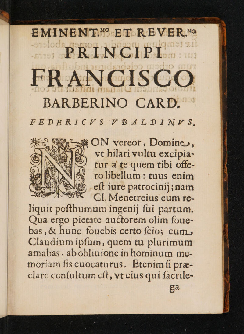 PRINCIPI FRANCISCO J BARBERINO CARD. FEDERICFS FBAZILDINVFS3S,., vt hilari vultu excipia- tur a te quem tibi offe- rolibellum: tuus enim eft iure patrocinij;nam CI. Menetreius eum re- liquit pofthumum ingenij fui partum. Qua ergo pietate auctorem olim foue- bas,&amp; hunc fouebis certo fcio; cum; Claudium ipfum, quem tu plurimum amabas , abobliuione in hominum me- moriam fis euocaturus. Btenimfi pra- clare confultum eft, vt eius qui facrile- 4 € | HN. aerem EU RM RM RA a RR AER COE QE L — —Pá € ——— P Ó -i -—— eA per an UNE n. EE BENT -———— — — nA——————— ARI or m aA anuos tarima rmn ——