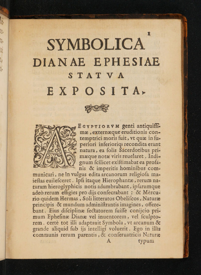 DIANAE EPHESIAE E xd EXPOSITA-. $;EGYPTIORVM genti antiquifTr- fX, mz ,externzque eruditionis con- temptrici moris fuit, vt quz in fu« periori inferioriq; recondita erant natura , ea folis Sácerdotibus pri- mque notz viris reuelaret . Indi- enum fcilicet exiftimabat ea profa- nis &amp; imperitis hominibus com- municari, nein vulgus edita arcanorum religiofa ma- ieftas euilefceret. Ipfi itaque Hierophante , rerum na- turam hieroglyphicis notis adumbrabant , ipfarumque adeó rerum efhgies pro dijs confecrabant : &amp; Mércu- rio quidem Hermas , Soli litteratos Obeliícos , Natura principis &amp; mundum adminiftrantis imagines, offere- bant. Eius difcipline fectatorem fuiffe conijcio pri- mum Ephefinz Dianz vel inuentorem, vel fculpto- rem . certé tot illi adaptauit Symbola , vt arcanum &amp; erande aliquid fub ijs intelligi voluerit. Ego in illis communis rerum parentis , &amp; conferuatricis Natura À. typuni MS € ————— ——————À mw i rem cmt T i ama mi Nie Ra E e z te^ T uar irm - LI T re aarga tta Lad ultro cete oo die COM MIS EET 60m o MPINES - — om Er rad irr inta mani ain s LA UENIRVATNKdESSEM Uem — —— M mti Tias