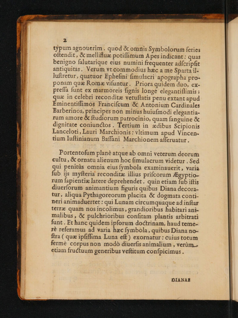 typum agnouerim . quod &amp; omnis Symbolorum feries oftendit , &amp; melliflue potiffimum Apes indicant: quas benigno falutarique eius numini frequenter adícripfit antiquitas, Verum vt commodius hzc a me Sparta il- luftretur, quatuor Ephefini fimulacri apographa pro- ponam quz Roma vifuntur. Priora quidem duo, ex- preffa funt ex marmoreis fignis longe elegantiflimis ; quz in celebri recondite vetuftatis penu extant apud Eminentiffimos Francifcum &amp; Antonium Cardinales Barberinos, principes non minus huiufmodi elegantia- rum amore &amp; ftudiorum patrocinio, quam fanguine &amp; dignitate coniunctos. Tertium in xdibus Scipionis Lanceloti, Lauri Marchionis: vltimum apud Vincen- tium Iuftinianum Baffani Marchionem afferuatur. Portentofum plané atque ab omni veterum deorum cultu , &amp; ornatu alienum hoc fimulacrum videtur . Sed qui penitüs omnia eiusfymbola examinauerit, varia fub ijs myfteria recondita illius prifcorum ZEgyptio- rum fapientiz latere deprehendet. quin etiam fub iftis diuerforum animantium figuris quibus Diana decora- tur, aliqua Pythagoreorum placita &amp; dogmata conti- neri animaduertet : qui Lunam circumquaque ad inftar terre quam nos incolimus, grandioribus habitari ani- malibus , &amp; pulchrioribus confitam plantis arbitrati funt . Et hanc quidem ipforum doctrinam, haud teme- ré referamus ad varia hzc fymbola, quibus Diana no- ftra ( qux ipfiffima Luna eft) exornatur : cuius totum fermé corpusnon modó diuerfis animalium , verüm., etiam fructuum generibus veflitum confpicimus . DIANAE