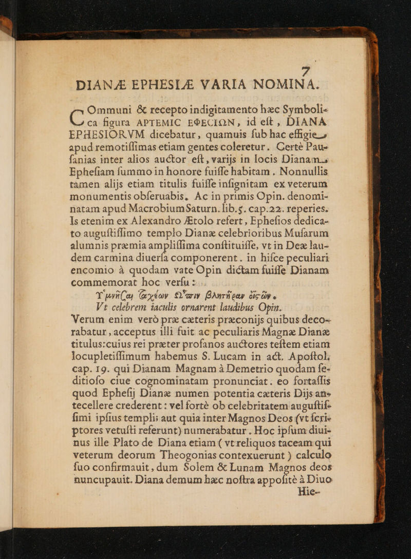 DIAN/E EPHESL/E VARIA NOMINA. Ommuni &amp; recepto indigitamento hzc Symboli- E. ca figura APTEMIC EOECION, id elt, DIANA EPHESIORVM dicebatur, quamuis fub hac effigie 2 apud remotiflimas etiam gentes coleretur. Certé Pau- fanias inter alios auctor eít,varijs in locis Dianam. Ephefiam fummo in honore fuiffe habitam . Nonnullis tamen alijs etiam titulis fuiffeinfignitam ex veterum monumentis obferuabis. Ac in primis Opin. denomi- natam apud MacrobiumSaturn. lib.5. cap.22. reperies. Is etenim ex Alexandro JEtolo refert , Epheftos dedica- to auguítiffimo templo Dianz celebrioribus Mufarum alumnis premia ampliffima conflituiífe, vt in Dez lau- dem carmina diuería componerent. in hifce peculiari encomio à quodam vate Opin dictam fuiife Dianam commemorat hoc verfu : Y wvü(a) (xyeoy. €eriy BAnriipap oic ay e Vt celebrem iaculis ornarent. laudibus Opin. Verum enim veró prz czteris przconijs quibus deco- rabatur , acceptus illi fuit ac peculiaris Magne Dianz titulus:cuius rei preter profanos auctores teftem etiam locupletiffimum habemus S. Lucam in act. Apoftol, cap. 19. qui Dianam Magnam à Demetrio quodam fe- ditiofo ciue cognominatam pronunciat. eo fortaífts quod Ephefij Dianz numen potentia cateris Dijs ane tecellere crederent : velforté ob celebritatem auguftif- fimi ipfiustempli: aut quia inter Magnos Deos (vt Ícri« ptores vetuíti referunt) numerabatur . Hoc ipfum diui- nus ille Plato de Diana etiam ( vt reliquos taceam qui veterum deorum Theogonias contexuerunt ) calculo fuo confirmauit, dum Solem &amp; Lunam Magnos deos nuncupauit. Diana demum bzc noftra appofité à Diuo Hie- — Er ien em Me er UCE TIE Ere E radin 3 DE trap usate adinim. n AGB PIOIXNUNA OQ