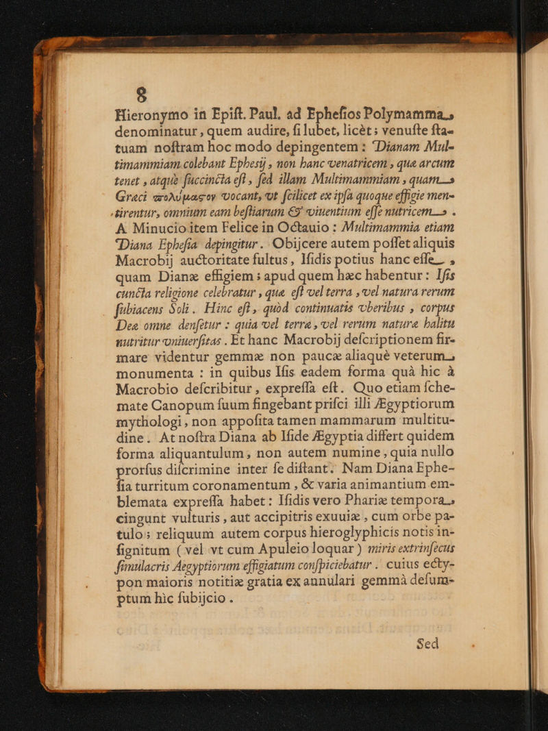 Hieronymo in Epift. Paul. ad Ephefios Polymamma., denominatur , quem audire, fi lubet, licét ; venufte fta- tuam noftram hoc modo depingentem : Dianam Mul- timammiam. colebant Ephesi , non banc venatricem , qua arcum tenet , atque fuccincta efl , fed. illam Multimammiam , quam Graci eroAUpasey vocant, ot fcilicet ex ipa quoque effigie men- direntur, omnium eam befliarum €9' oiuentium effe nutricem» . A. Minucio item Felice in Octauio : Multimammia etiam Diana Epbhefía. depingitur ..Obijcere autem poffet aliquis Macrobij auctoritate fultus, lfidis potius hanc effe... , quam Dianz effigiem : apud quem hzc habentur: Ifis cuncia religione celebratur , qua. efl vel terra , vel natura rerum fbiacens Soli . Hinc efl. quód. continuatis 'oberibus , corpus Des omne. den[etur : quia vel terra , vel rerum natura halitu nutritur oniuerfitas . Et hanc Macrobij defcriptionem fir- mare videntur gemma non pauc aliaqué veterum., monumenta : in quibus Ifis eadem forma quà hic à Macrobio defcribitur, expreffa eft. Quo etiam Íche- mate Canopum fuum fingebant prifci illi /JEgyptiorum mythologi, non appofita tamen mammarum multitu- dine. Atnoftra Diana ab Ifide JEgyptia differt quidem forma aliquantulum, non autem numine , quia nullo prorfus dicrimine inter fe diftant. Nam Diana Ephe- fia turritum coronamentum , &amp; varia animantium em- blemata expreffa habet : Ifidis vero Phariz tempora. cingunt vulturis , aut accipitris exuui , cum orbe pa- tulo: reliquum autem corpus hieroglyphicis notis in- fignitum ( vel vt cum Apuleio loquar) miris extrinfecus fimulacris Aegyptiorum effigiatum confpiciebatur .. cuius ecty- pon maioris notitix gratia ex annulari gemmà defum- ptum hic fubijcio . Sed