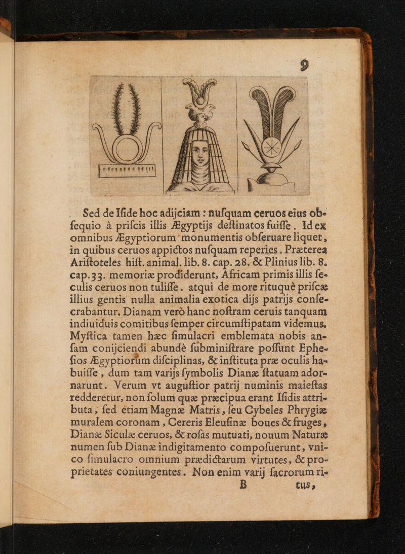 Sed deTfide hoc adijciam : nufquam ceruos eius ob- fequio à priícis illis ZEgyptijs deftinatos fuiffe, Id ex omnibus Jgyptiorum: monumentis obferuare liquet, in quibus ceruos appictos nufquam reperies . Praeterea ' Ariftoteles hift. animal. lib. 8. cap. 28. &amp; Pliniuslib. 8. cap.33. memoriz prodiderunt, Africam primis illis fe- culis ceruos non tuliffe. atqui de more rituqué prifca iliius gentis nulla animalia exotica dijs patrijs confe- crabantur. Dianam veró hanc noftram ceruis tanquam indiuiduis comitibus femper circumítipatam videmus. Myftica tamen hzc fimulacri emblemata nobis an- fam conijciendi abundé fubminiflrare poffunt Ephe- fios JEgyptiorum difciplinas, &amp; inftituta pr oculis ha- buiffe, dum tam varijs fymbolis Dianz ftatuam ador- narunt. Verum vt auguílior patrij numinis maieftas redderetur, non folum qua praecipua erant Ifidis attri- buta; fed etiam Magnz Matris, feu Cybeles Phrygiz muralem coronam , Cereris Eleufinze boues &amp; fruges, Dianz Siculz ceruos, &amp; rofas mutuati, nouum Natur numen fub Dianz indigitamento compofuerunt, vni- co fimulacro omnium przdictarum virtutes, &amp; pro- prietates coniungentes. Non enim varij facrorum ri« B tus, um ES. 4 E acm ax E EURO IEEE s REDE Ed € p.