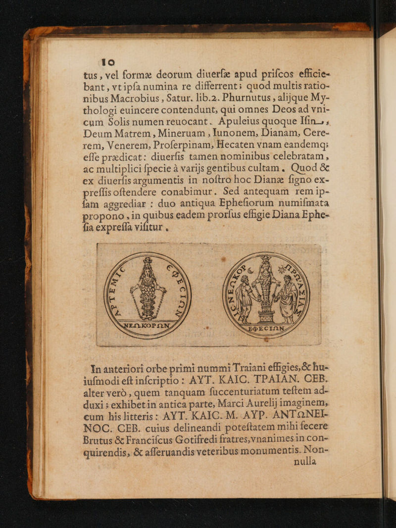 bant, vtipfa numina re differrent: quod multis ratio- nibus Macrobius , Satur. lib.2. Phurnutus , alijque My- thologi euincere contendunt, qui omnes Deos ad vni- cum Solis numen reuocant. Apuleius quoque Ifin.,; Deum Matrem , Mineruam , Iunonem, Dianam, Cere- rem, Venerem, Proferpinam, Hecaten vnam eandemq; effe predicat: diuerfis tamen nominibus celebratam, ac multiplici fpecie à varijs gentibus cultam. Quod &amp; ex diuerfis argumentis in noftro hoc Dianz figno ex- prefíis oftendere conabimur. Sed antequam rem ip- íam aggrediar : duo antiqua Ephefiorum numifmata propono . in quibus eadem prorfus efhigie Diana Ephe- fia expreffa vifitur . In anteriori orbe primi nummi Traiani effigies, Gc hu- iufmodi eft infcriptio : AYT. KAIC. TPAIAN. CEB. alter vero, quem tanquam fuccenturiatum teftem ad- duxi : exhibetin antica parte, Marci Aurelij imaginem, cum his litteris: AYT. KAIC. M. AYP. ANTONEI- NOC. CER. cuius delineandi poteftatem mihi fecere Brutus &amp; Francifcus Gotifredi fratresvnanimesin con- quirendis, &amp; afferuandis veteribus monumentis. ow nulla