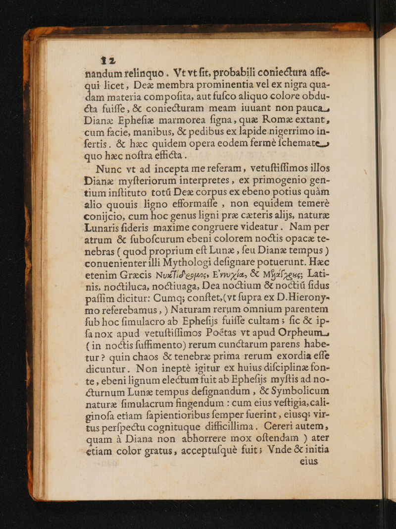 tandum relinquo . Vt vt frt, probabili coniectara affe- qui licet, Dex membra prominentia vel ex nigra qua- dam materia compofita, aut fufco aliquo colore obdu- cta. fuiffe, &amp; coniecturam meam iuuant non pauca, Dianz Ephefie marmorea figna, que Romx extant, cum facie, manibus, &amp; pedibus ex lapide.nigerrimo in- fertis. &amp; hxc quidem opera eodem fermé Íchemate.» quo hzc noftra efficta . Nunc vt ad incepta me referam, vetuftiffimos illos Diane myfteriorum interpretes, ex primogenio gen- tium inftituto totü Dez corpus ex ebeno potius quàm alio quouis ligno efformaffe , non equidem temere conijcio, cum hoc genus ligni pre cateris alijs, naturae Lunaris fideris maxime congruere videatur. Nam per atrum &amp; fubofcurum ebeni colorem noctis opacz te- nebras ( quod proprium eft Lunz , feu Dianx tempus ) conuenienter illi Mythologi defignare potuerunt. Hac etenim Grxcis NuxTíd'espocs E'vvoyla, Gt Mixes; Lati- nis, noctiluca, noctiuaga, Dea noctium &amp; noctiü fidus paffim dicitur: Cumq; conftet; (vt fupra ex D.Hierony- mo referebamus , ) Naturam rerum omnium parentem fub hoc fimulacro ab Ephefijs fuiffe cultam : fic &amp; ip- fanox apud vetuftiffimos Poétas vt apud Orpheum, (in noctis fuffimento) rerum cunctarum parens habe- tur? quin chaos &amp; tenebre prima rerum exordia effe dicuntur. Non inepté igitur ex huius difciplinz fon- te , ebenilignum electum fuit ab Epheftis myftis ad no- curnum Lunz tempus defignandum , &amp; Symbolicum naturz fimulacrum fingendum : cum eius veftigia, cali- ginofa etiam fapientioribus femper fuerint , eiusq; vir- tus perfpectu cagnituque difficillima. Cereri autem, quam à Diana non abhorrere mox oftendam ) ater etiam color gratus, acceptufque fuit; Vnde &amp; initia eius