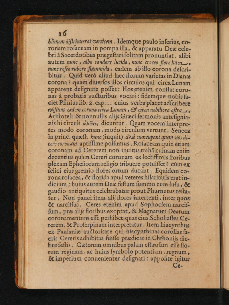 blimem diflrinuerat verticem . Ydemque paulo inferius, co- ronam rofaceam in pompa illa, &amp; apparatu Dez cele- bri àSacerdotibus przgeflari folitam pronuntiat. alibi autem aunc » albo candore lucida , nunc. croceo flore lutea. 5, squnc rofeo rubore flammida , eadem ab illo corona defcri- bitur. Quid veró aliud hzc florum varietas in Dianae corona? quam diueríos illos circulos qui circa Lunam apparent defignare poffet: Hos.etenim conftat coro- nas à probatis auctoribus vocari: fidemque nobis fa- ciet Plinius Iib. 2. cap... cuius verba placet adícribere exiftunt. eedem corone circa Lunam , €9' circa nobiliora aflra... Ariftoteli &amp; nonnullis alijs Greci fermonis antefienia- nis hi circuli 2Ave dicuntur. Quam vocem interpre- tes modo coronam , modo circulum vertunt. Seneca in princ. quaft. bunc (inquit) ZAg nuncupant quem 105 di- cere coronam. aptiffime poffumus . Rofaceam quin etiam coronam ad Cererem non inuitus trahá cuinam enit decentius quàm Cereri coronam ex lectiffimis floribus plexam Ephefiorum religio tribuere potuiffet? cüm ex felici eius gremio flores ortum ducant. Equidem co- ronarofacea, &amp; florida apud veteres hilaritatis erat in- dicium : buius autem Dez feftum fummo cumlufu, &amp; gaudio antiquitus celebrabatur prout Phurnutus tefta- tur. Non pauci item alij flores tntertexti, inter quos &amp; narciffus. Ceres etenim apud Sophoclem narcif- fum, pra alijs Horibus exoptat, &amp; Magnarum Dearum coronamentum effe perhibet,quas eius Scholiafles Ce- rerem, &amp; Proferpinam interpretatur . Item hiacynthus ex Paufanix auctoritate qui hiacynthinas corollas fa- cris Cereris adhibitas fuiffe praedicat in Chthonijs die- busfeftis. Cxterum omnibus palam eftrofam effe flo- rum reginam , ac huius fymbolo potentiam , regnum, &amp;cimperium conuenienter defignari: appofite igitur Ce-