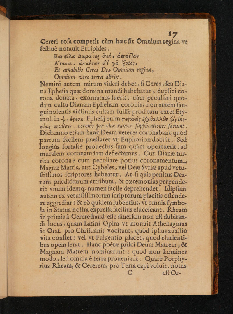 Cereri rofa competit cüm haecfit Omnium regina vt feftiué notauit Euripides . Kaj QiAc Aaa, TID Oed s eia y Lo A'yacm . azubrey d'€ y Copog. Et amabilis Ceres Dea. Omnium regina , Omnium «vero terra altrix . Nemini autem mirum videri debet , fi Ceres , feu Dia- na Ephefia quz domina mundi habebatur , duplici co- rona donata, exornatag, fuerit. cüm peculiari quo- dam cultu Dianam Epheftram coronis: non autem fan- 'euinolentis victimis cultam fuiffe proditum extet Ety- mol. in 4 , $Qéc&. Ephefij enim ceqayoie da a AAQv (ze Ixe- cíag vwoBciy . Corofis per olee ramos. fupplicationes faciunt. Dictamno etiam hanc Deam veteres coronabant,quód partum facilem praítaret vt Euphorion docuit. Sed longiüs fortafsé prouectus fum quàm oportuerit. ad muralem coronam iam deflectamus. Cur Dianz tur- rita corona? cum peculiare potius coronamentum., Magnx Matris, aut Cybeles, vel Dex Syriz apud vetu- ftiffimos fcriptores habeatur. At fiquis penitus Dea- rum praedictarum attributa , & ceremonias perpende- rit vnum idemq: numen facile deprehendet. Idipfum autem ex vetufüffimorum fcriptorum placitis oftende- re aggrediar : & eó quidem lubentius, vt omnia fymbo- la in Statua noftra exprefla facilius elucefcant. Rheam in primis à Cerere haud effe diuerfam non eft dubitan- di locus, quam Latini Opim vt monuit Athenagoras in Orat. pro Chriflianis vocitant, quód ipfius auxilio vita conftet: vel vt Fulgentio placet, quod efurienti- bus opemferat. Hanc poétz priíci Deum Matrem , & Magnam Matrem nominarunt : quod non homines modo, fed omnia é terra proueniant. Quare Porphy- rus Rheam, & Cererem, pro Terra capi voluit. notus C eft Or- —————— ——————— ÁO EE : x P.