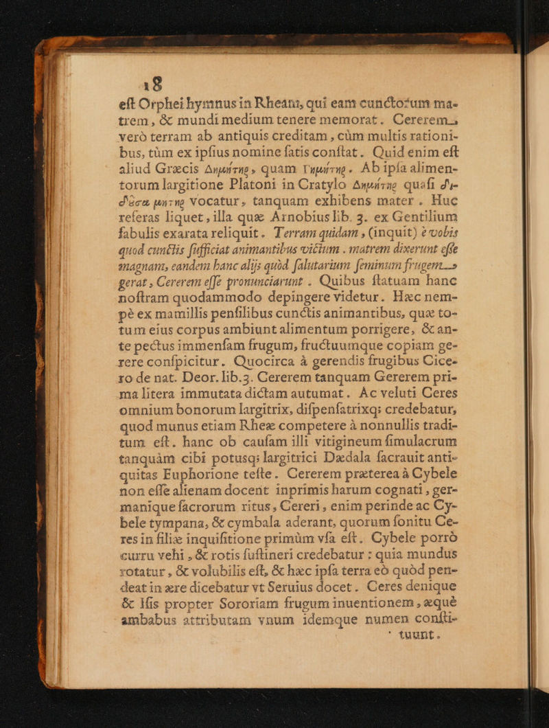 eft Orphei hymnusin Rheani, qui eam cunctozum ma- trem, &amp; mundi medium tenere memorat. Cererem., veró terram ab antiquis creditam , càm multis rationi- bus, tim ex ipfius nomine fatis conftat. Quid enim eft aliud Grecis Auuírutg , quam. Viparvio.. Ab ipía alimen- torum largitione Platoni in Cratylo Awwtzae quafi ds- d'óra un7ny Vocatur, tanquam exhibens mater. Huc referas liquet, illa quz Arnobiuslib. 3. ex Gentilium fabulis exarata reliquit. Terram quidam , (inquit) e vobis quod cuntlis fufficiat animantibus victum . matrem dixerunt effe snagnant, eandem banc alijs quàd. [alutarium [eminum frugem» gerat , Cererem effe pronunciarunt . Quibus ftatuam hanc noftram quodammodo depingere videtur. Hxc nem- pé ex mamillis penfilibus cunctis animantibus, quz to- tum eíus corpus ambiunt alimentum porrigere, &amp;an- te pectus immenfam frugum, fructuumque copiam ge- rere confpicitur. Quocirca à gerendis frugibus Cice- zo de nat. Deor. Tib.5. Gererem tanquam Gererem pri- ma litera immutata dictam autumat. Ác veluti Ceres omnium bonorum largitrix, difpenfatrixq: credebatur, quod munus etiam Rhex competere à nonnullis tradi- tum eít. hanc ob caufam illi vitigineum fimulacrum tanquàm cibi potusq; largitrici Daedala facrauit anti- quitas Euphorione tefte. Cererem praterea à Cybele non effe alienam docent inprimis harum cognati , ger- manique facrorum ritus, Cereri, enim perinde ac Cy- bele tympana, &amp; cymbala aderant, quorum fonitu Ce- res in filix inquifitione primüm vfa eft. Cybele porro curru vehi , &amp; rotis fuüflineri credebatur : quia mundus rotatur , &amp; volubilis eft, &amp; hzc ipfa terra eó quód pen- deat in xre dicebatur vt Seruius docet. Ceres denique &amp; ls propter Sororiam frugum inuentionem , eque ambabus attributam vnum idemque numen confuü- ' fuunt.