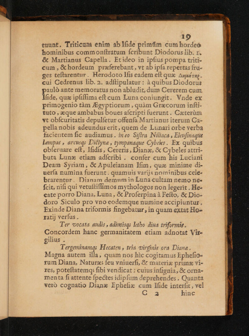 tuunt. Triticum enim ablfide primiim cum hordeo hominibus commonflratum ícribunt Diodorus lib. x. &amp; Martianus Capella. Etideo in ipfius pompa triti- cum ,G&amp;hordeum praferebant, vt ab ipfa repertas fru- ges teflarentur. Herodoto lfis eadem eft que Auuízwo . cui Cedrenus lib. 2. adftipulatur : à quibus Diodorus pauló ante memoratus non abludit, dum Cererem cum. lide, quz ipfiffima eft cum Luna coniungit. Vnde ex primogenio tàm JEgyptiorum , quàm Graecorum infli- tuto , eque ambabus boues afcripti fuerunt. Caterüm vt obícuritatis depulfetur offenfa Martianus iterum Ca- pella nobis adeundus erit, quem de Lunari orbe verba facientem fic audiamus. ineo Siflra Niliaca , Eleufmaque lampas , arcusqs Diciyne , tympanaque Cybeles. Ex. quibus obferuare eft, Ifidis, Cereris, Dianz, &amp; Cybeles attri- buta Lunz etiam adícribi . confer cum his Luciani Deam Syriam, &amp; Apuleianam Ifim, qua minime di- uería numina fuerunt. quamuis varijs nominibus cele- brarentur. Dianam demum in Luna cultam nemo ne« fcit, nifi qui vetuítiffimos mythologos non legerit . He- cate porro Diana, Luna, &amp; Proferpina à Feíto, &amp; Dio- doro Siculo pro vno eodemque numine accipiuntur. Exinde Diana triformis fingebatur, in quam extat Ho- zatij verfus, | Ter *vocata audis , adimisqs letho diua riforma. Concordem hanc germanitatem etiam adnotat Vite gilius . | T'ergeminamqs Hecaten , tria vireinis ora Diana. Magna autem illa, quam nos bic cogitamus Ephefio- rum Diana, Naturz; feu vniuerfi, &amp; materie prim vi- res, poteftatemq; fibi vendicat : cutus infignia, &amp; orna- menta fi attente fpectes idipfum deprehendes . Quanta vero cognatio Dianz Ephefise cum lfide interfit , vel de hinc