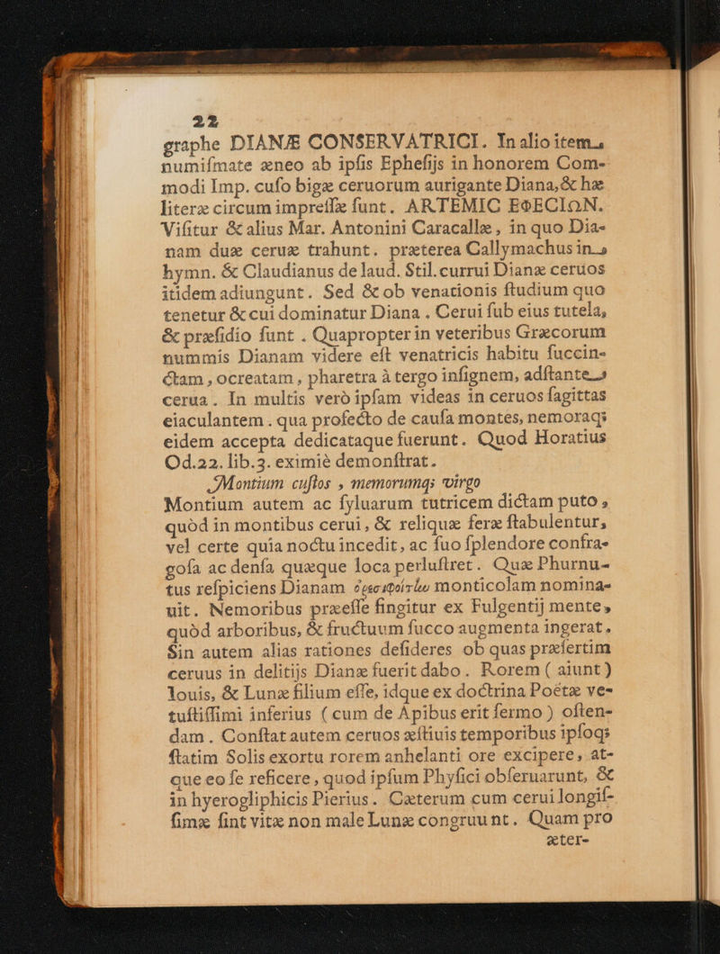 graphe DIANJE CONSERVATRICI. Inalioitem., numifímate zneo ab ipfis Ephefijs in honorem Com- modi Imp. cufo bigz ceruorum aurigante Diana, & he literz circum impretfz funt. ARTEMIC ESECION. Vifitur & alius Mar. Antonini Caracalle , in quo Dia- nam duz ceruz trahunt. praterea Callymachus in.» hymn. & Claudianus de laud. Stil.currui Dian ceruos itidem adiungunt. Sed & ob venationis ftudium quo tenetur & cui dominatur Diana . Cerui fub eius tutela, & prxfidio funt . Quapropter in veteribus Grecorum nummis Dianam videre eft venatricis habitu fuccin- cam , ocreatam , pharetra à tergo infignem, adftante.» cerua. In multis vero ipfam videas in ceruos fagittas eiaculantem . qua profecto de caufa montes, nemoraqs eidem accepta dedicataque fuerunt. Quod Horatius Od.22. lib.3. eximié demonftrat. Montium cuftos , memorumqs otrgo Montium autem ac fyluarum tutricem dictam puto , quód in montibus cerui, & reliqua fere ftabulentur; vel certe quía noctu incedit, ac fuo fplendore confra- goía ac denfa quaque loca perluflret. Quz Phurnu- tus refpiciens Dianam Zegecstoirio monticolam nomina- uit. Nemoribus przefle fingitur ex Fulgentij mente, quód arboribus, & fructuum fucco augmenta ingerat. Sin autem alias rationes defideres ob quas przífertim ceruus in delitiis Dianz fuerit dabo. Rorem ( aiunt) louis, & Lunz filium effe, idque ex doctrina Poétz ve- tuftiffimi inferius ( cum de Ápibus erit fermo ) often- dam . Conftat autem ceruos xíliuis temporibus ipfogs ftatim Solis exortu rorem anhelanti ore excipere, at- que eo fe reficere, quod ipfum Phyfici obferuarunt, & in hyerogliphicis Pierius. Caeterum cum cerui longif- fimz fint vitx non maleLunz congruunt. Quam pro ecter-