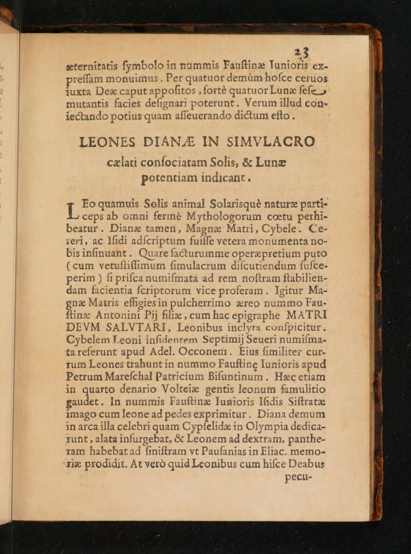 seternitatis fymbolo in nummis Fauftinz Tunioris ex- preffam monuunus. Per quatuor demüm hofce ceruos iuxta Dex caputappofitos ,forté quatuor Lunz fefe » mutantis facies defignari poterunt. Verum illud con- iectando potius quam affeuerando dictum efto . LEONES DIANJE IN SIMVLACRO czlati confociatam Solis, &amp; Lune potentiam indicant. Eo quamuis Solis animal Solarisqué naturz parti- Ls ab omni fermé Mythologorum coetu perhi- beatur. Dianz tamen, Magnx Matri, Cybele. Ce- reri, ac Midi adícriptum fuiffe vetera monumenta no- bisinfinuant. Quare facturumme operzpretium puto ( cum vetuftiffimum fimulacrum diícutiendum fufce- perim ) fi prifca numifmatà ad rem noftram ftabilien- dam facientia fcriptorum vice proferam. Igitur Ma- gna Matris effigiesin pulcherrimo xreo nummo Fau- ftinz Antonini Pij filiz, cum hac epigraphe MATRI DEVM SALVTARI, Leonibus inclyta confpicitur. Cybelem Leoni infidentem Septimij Seueri numiíma- tareferunt apud Adel. Occonem. Eius fimiliter cur- rum Leones trahuntin nummo Fauftine Iunioris apud Petrum Marefchal Patricium Bifuntinum. Hzc etiam in quarto denario Volteie gentis leonum famulitio eaudet. In nummis Faufting Tunioris Ifidis Siftratze imago cum leone ad pedes exprimitur. Diana demum in arca illa celebri quam Cypfelidx in Olympia dedica- runt, alata infurgebat, &amp; Leonem ad dextram, panthe- ram habebatad finiftram vt Paufanias in Eliac. memo- pecu- E UPe * ATI MEDIOLANI IKE GE T Ce EE ELI EC ET ria peers Eois a DESEE DXX EIS   x aM Ses - ERE a D Lii SEUUECS SISSE vida 2E E ES ECCE STO Ee e tak gue i eerte a Re es ESSEN RES RRNRUN EE qui Yrt et tremmeeccm oes m ecmceeemtim TT)ES REUTERS DEED CREAR com :: ESL Mc ooi