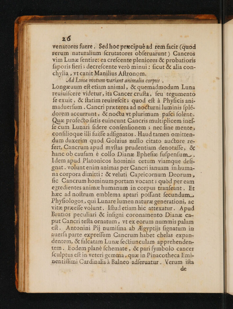 venatores fuere. Sed hocpr&cipuead rem facit (quod rerum naturalium fcrutatores obferuarunt ) Cancros vim Lunz fentire: ea crefcente pleniores & probatioris faporis fieri» decrefícente veró minui : ficut & alia con- chylia , vt canit Manilius Aftronom. Ad Lune motum variant animalia corpus . Longzuum eítetiam animal, & quemadmodum Luna reuiuifcere videtur, ita Cancer cruftla, feu tegumento Íe exuit , & ftatim reuirefcit; quod eft à Phyficis ani- madueríum . Cancri praterea ad nocturni luminis fplé- dorem accurrunt, & noctu vt plurimum pafci folent. Qua profecto fatis euincunt Cancris multiplicem inef- Ííc cum Lunari fidere confenfionem ; nec fine mente; confilioque illi fuiffe adfignatos. Haud tamen omitten- dum duxerim quod Golzius nullo citato auctore re- fert, Cancrum apud myítas prudentiam denotaffe, & hanc ob caufam é collo Dianz Ephefiz fufpenfum. . Idem apud Platonicos hominis ortum viamque defi- gnat. voluntenim animas per Cancri ianuam in huma- na corpora dimitti: & veluti Capricornum Deorum, fic Cancrum hominum portam vocant : quód per eam egredientes animx humanum in corpus tranfeant. Et hzc ad noftrum emblema aptari poffunt fecundum., Phyfiologos , qui Lunare lumen natura generationi, ac vitx praeíle volunt. lítud etiam hic attexatur. Apud Brutios peculiari & infigni coronamento Diana ca- put Cancri tefta ornatum , vt ex eorum nummis palam cít. Antonini Pij numifíma ab JEgyptijs fignatum in auería parte expreffum Cancrum habet chelas expan- dentem, & falcatam Lunz fectiunculam apprehenden- tem. Eodem plané fchemate , & pari fymbolo. cancer Ículptus cft in veteri gemma , quz in Pinacotheca Emi- nenti(fimi Cardinalisà Balneo adíeruatur. Verum ifta de