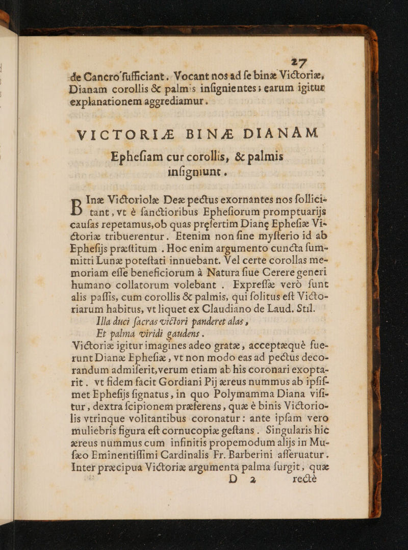 e7 de Cancro fufficiant.. Vocant nos ad fe binz Victoriz, Dianam corollis &amp; palm's infignientes: earum igitur explanationem aggrediamur. VICTORIZE BINE DIANAM Ephefiam cur corollis, &amp; palmis infigniunt . Ine Victeriole Des pectus exornantes nos follici- B tant, vt é fanctioribus Ephefiorum promptuarijs caufas repetamus,ob quas prefertim Diane Ephefiz Vi- Corix tribuerentur. Etenim non fine myfterio id ab Ephefijs przttitum . Hoc enim argumento cuncta fum- mitti Lune poteftati innuebant. Vel certe corollas me- moriam effe beneficiorum à Natura fiue Cerere generi humano collatorum volebant . Expreffa veró funt alis paffis, cum corollis &amp; palmis, qui folitus eft Victo- riarum habitus, vt liquet ex Claudiano de Laud. Stil. Illa duci facras victori panderet alas , Et palma viridi gaudens . Victoris igitur imagines adeo gratz , acceptzequé fue- runt Dianz Ephefiz , vt non modo eas ad pectus deco- randum admiferit,verum etiam ab his coronari exopta- rit. vt fidem facit Gordiani Pij ereus nummus ab ipfif- met Ephefijs fignatus, in quo Polymamma Diana vift- tur , dextra fícipionem pratferens , qua e binis Victorio- lis vtrinque volitantibus coronatur: ante ipfam vero muliebris figura eft cornucopizx geftans. Singularis hic zreus nummus cum infinitis propemodum alijs in Mu- fxo Eminentiffimi Cardinalis Fr. Barberini afleruatur. Inter precipua Victorix argumenta palma furgit, qux , D 2 recte ELT TUE Tie cem n ean epe reat or RE eoi bt es n mem rtm en n n 3  i: DS DIESE ggum qa oa qur aim veil RM Mur Rp FC HEN PCR ——À— E 1; NEA, Lr, UR NE NUEUI S NND EY COTES ep