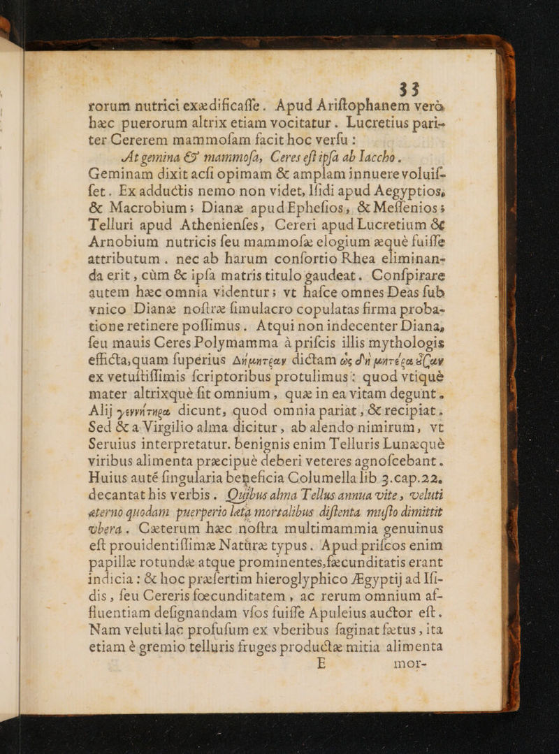 rorum nutrici exedificaffe. Apud Ariftophanem vero hzc puerorum altrix etiam vocitatur. Lucretius pari- ter Cererem mammofam facit hoc verfu : JAt gemina €? mammo[a, Ceres eft ipfa ab laccho. Geminam dixit acfi opimam &amp; amplam innuere voluif- fet. Ex adductis nemo non videt, lfidi apud Aegyptios, &amp; Macrobium; Dianz apudEphefios, &amp; Meflenios: Telluri apud Athenieníes, Cereri apud Lucretium &amp; Arnobium nutricis feu mammofz elogium aqué fuiffe attributum . nec ab harum confortio Rhea eliminan- da erit , cüm &amp; ipía matris titulo gaudeat. Confpirare autem hzcomnia videntur: vt haíce omnes Deas fub vnico Dianz nofira (fimulacro copulatas firma proba- tione retinere poffimus. Atqui nonindecenter Diana, feu mauis Ceres Polymamma à prifcis illis my thologis e cxondap. fuperius Amnurreay dictam ox d'n uareécn iav ex vetuítiffimis ícriptoribus protulimus: quod vtiqué mater altrixqué fit omnium, quz in ea vitam degunt. Alij yenzige, dicunt, quod omnia pariat , &amp; recipiat , Sed &amp; a Virgilio alma dicitur, ab alendo nimirum, vt Seruius interpretatur. benignis enim Telluris Lunzqué viribus alimenta precipue deberi veteres agnoícebant. Huius auté fingularia beneficia Columella lib 3 3.cap.22. decantathis verbis. Orbus alma Tellus annua vite , veluti aeterno quodam: puerperio leta mortalibus diflenta muflo dimittit Ubera. Caterum hzc noftra multimammia genuinus eft prouidentiffims Natürz typus. Apud priícos enitn papilla rotund&amp; atque prominentes.fecunditatis erant indicia: &amp; hoc praefertim hieroglyphico ZEgyptij ad Ift- dis , feu Cereris foecunditatem , ac rerum omnium aí- fiuentiam defignandam víos fuiffe Apuleius auctor eft. Nam veluti lac profufum ex vberibus faginat fztus , ita etiam é gremio telluris fruges producta mitia alimenta E mor- X —————— ILC MESE aar i zl — Sx. xt . aet nr tr Me I imagen e ARA aee La p * E EN CL CAMETTSNION Me IN UMASINST Eme ds NUM iT miti uncle caaidynh pee mt