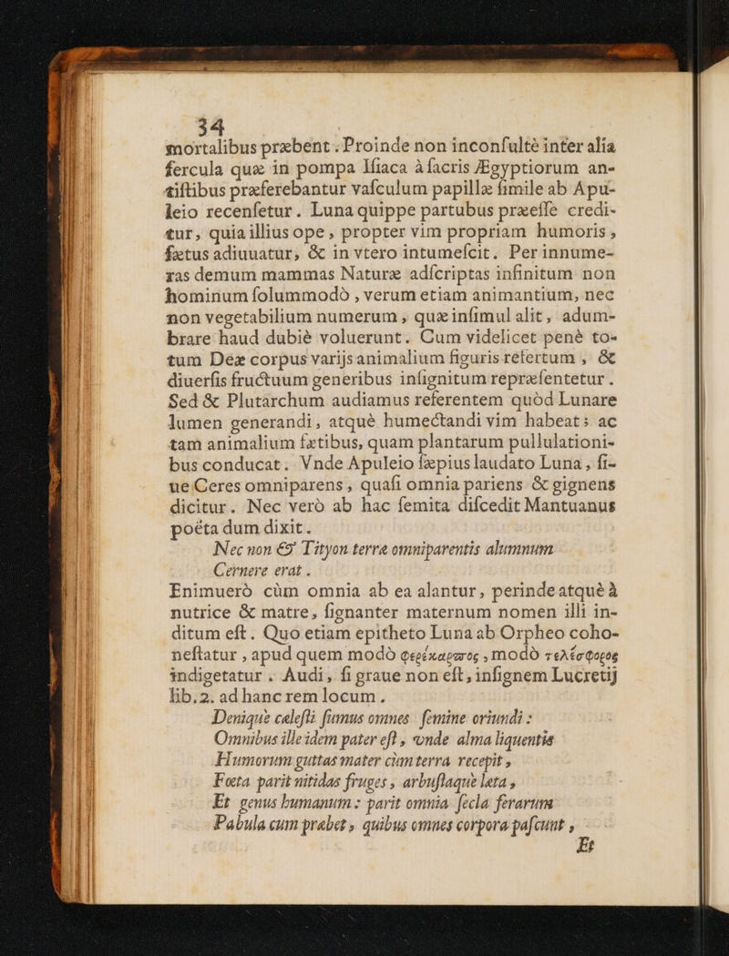 tnortalibus prxbent ; Proinde non inconfulté inter alia fercula qux in pompa 1íiaca àfacris JEgyptiorum an- leio recenfetur. Luna quippe partubus prxeffe credi- tur, quia illius ope, propter vim propriam humoris, ftus adiuuatur, &amp; in vtero intumefcit. Perinnume- ras demum mammas Natura adícriptas infinitum. non hominum folummodo , verum etiam animantium, nec non vegetabilium numerum , quz infimul alit, adum- brare haud dubié voluerunt. Cum videlicet pené to- tum Dez corpus varijsanimalium figurisrelertum ,. &amp; diuerfis fructuum generibus iníignitum reprafentetur . Sed &amp; Plutarchum audiamus referentem quód Lunare lumen generandi, atqué humectandi vim habeat; ac tam animalium fxtibus, quam plantarum pullulationi- bus conducat. Vnde Apuleio fz pius laudato Luna , fi- ue Ceres omniparens , quaft omnia pariens &amp; gignens dicitur. Nec veró ab hac femita difcedit Mantuanus poéta dum dixit. INec non €9' Tityon terre omnuiparentis alumnum Cernere erat . Enimueró cüm omnia ab ea alantur, perindeatqueé à nutrice &amp; matre, fignanter maternum nomen illi in- ditum eft. Quo etiam epitheto Luna ab Orpheo coho- neftatur , apud quem modó qegézaparo; , modó v«A£eQotos indigetatur . Audi, fi graue non eft; infignem Lucretij lb.2. ad hanc rem locum. | Denique caleflà fumus ommes | femine oriundi : Oranibus ille idem pater efl , nde. alma liquentia FHumorum guttas mater cimmterra, recepit , Fota. parit nitidas fruges , arbuflaque leta , Et geuus bumanum : parit omnia. fecla. ferarum Pabula cum prabet , quibus omnes corpora pafcuut y.