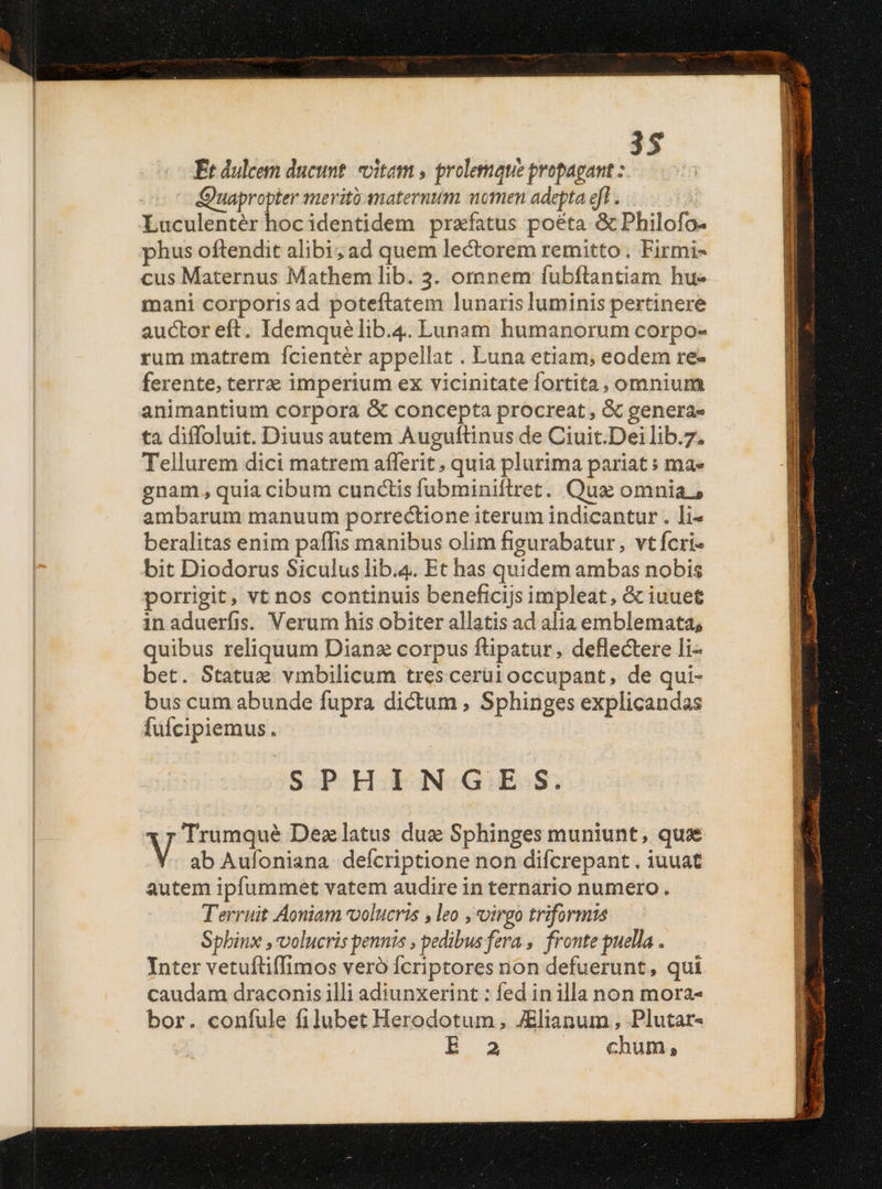 Et dulcem ducunt. itam , prolemque propagant uapropter merit anaternum women adepta eff . Luculentér hoc identidem prafatus poeta &amp; Philofo- phus oftendit alibi; ad quem lectorem remitto. Firmi- cus Maternus Mathem lib. 3. omnem íubftantiam hue mani corporis ad poteftatem lunaris luminis pertinere auctor eft. Idemquélib.4. Lunam humanorum corpo- rum matrem ícientér appellat . Luna etiam, eodem re- ferente, terrz imperium ex vicinitate fortita, omnium animantium corpora &amp; concepta procreat , &amp; genera» ta diffoluit. Diuus autem Auguftinus de Ciuit.Deilib.7. Tellurem dici matrem afferit, quia plurima pariat s ma» gnam, quia cibum cunctis fubminiftret. Qua omnia, ambarum manuum porrectione iterum indicantur . li- beralitas enim paffis manibus olim figurabatur, vt fcri- bit Diodorus Siculus lib.4. Et has quidem ambas nobis porrigit, vt nos continuis beneficijs impleat, &amp; iuuet inaduerfis. Verum his obiter allatis ad alia emblemata, quibus reliquum Dianz corpus ftipatur, deflectere li- bet. Statux vmbilicum trescerüi occupant, de qui- bus cum abunde fupra dictum , Sphinges explicandas fuícipiemus. )SPHIENG.:E.:S. Trumqué Dez latus duz Sphinges muniunt, qua V ab Aufoniana deícriptione non difcrepant . iuuat autem ipfummet vatem audire in ternario numero. Terruit Aoniam volucris ,leo , virgo triformis Sphinx , volucris pennis , pedibus fera ,. fronte puella . Inter vetuftiffimos veró fcriptores non defuerunt, qui caudam draconis illi adiunxerint : fed inilla non mora- bor. confule filubet Herodotum, JElianum , Plutar- E 3 chum, SRI LEN A sapra eique : ; ir mmir c roit rit tien II RSEN : * L7 SUR EN MUR iD le Re Rei Tesis siat is aba Anat