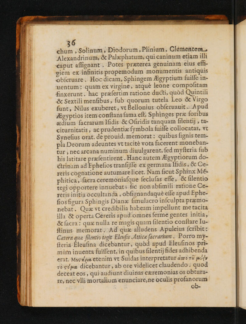chum , Solinum ; Diodorum , Plinium, Clémentem., Alexandrinum, & Palzephatum; qui caninum etiam illi caput affignant . Potes prxterea genuinam eius efh- ciem ex infinitis propemodum monumentis antiquis uentüm: quam ex virgine, atque leone compofrtam finxerunt. hac prafertim ratione ducti, quód Quintili & Sextili menfibus, fub quorum tutela Leo & Virgo fant, Nilus exuberet, vt Bellonius obferuauit....Apud J8gyptios item conftans fama efto Sphinges pre foribus &dium facrarum Ifidis & Ofiridis tanquam filentij , ta- citurnitatis , ac prudentiz fymbola fuiffe collocatas, vt Synefius orat. de prouid. memorat: quibus fignis tem- pla Deorum adeuntes vt tacité vota facerent moneban- tur , necarcana numinum diuulearent, fed myfteria fub his latitare prfentirent . Hanc autem JBgyptiorum do- crinam ad Ephefios tranfijffe ex germana fidis , & Ce- reris cognatione autumare licet. Nam ficut Sphinx Mé- phitica , facra ceremoniafque feclufas effe, & filentio tegi opportere innuebat; fic non ablimili ratione Ce- reris initia occultanda , obfignandaqué effe apud Ephe- fiosfigura Sphingis Dianz fimulacro infculpta pramo- nebat. Quz vt credibilia habeam impellunt me tacita illa & operta Cereris apud.omnes ferme gentes initia, & facra: qux nulla re magis quam filentio conítare Iu- ftinus. memorat. Ad qux alludens Apuleius fcribit: Catera qua filentio tegit Eleufis Attica facrarium . Porro my- fteria-Eleufina dicebantur, quód apud Eleufinos pri- müt inuenta fuiffent, in quibus filentij fides adhibenda erat. Mysia etenim vt Suidas interpretatur dar r8 Mody zi edpa dicebantur, ab ore videlicet claudendo. quod deceat eos , qui audiunt diuinas ceremonias os obtura- re, nec vlli mortadium enunciare,ne oculis profanorum ob- e a A m e E SEE