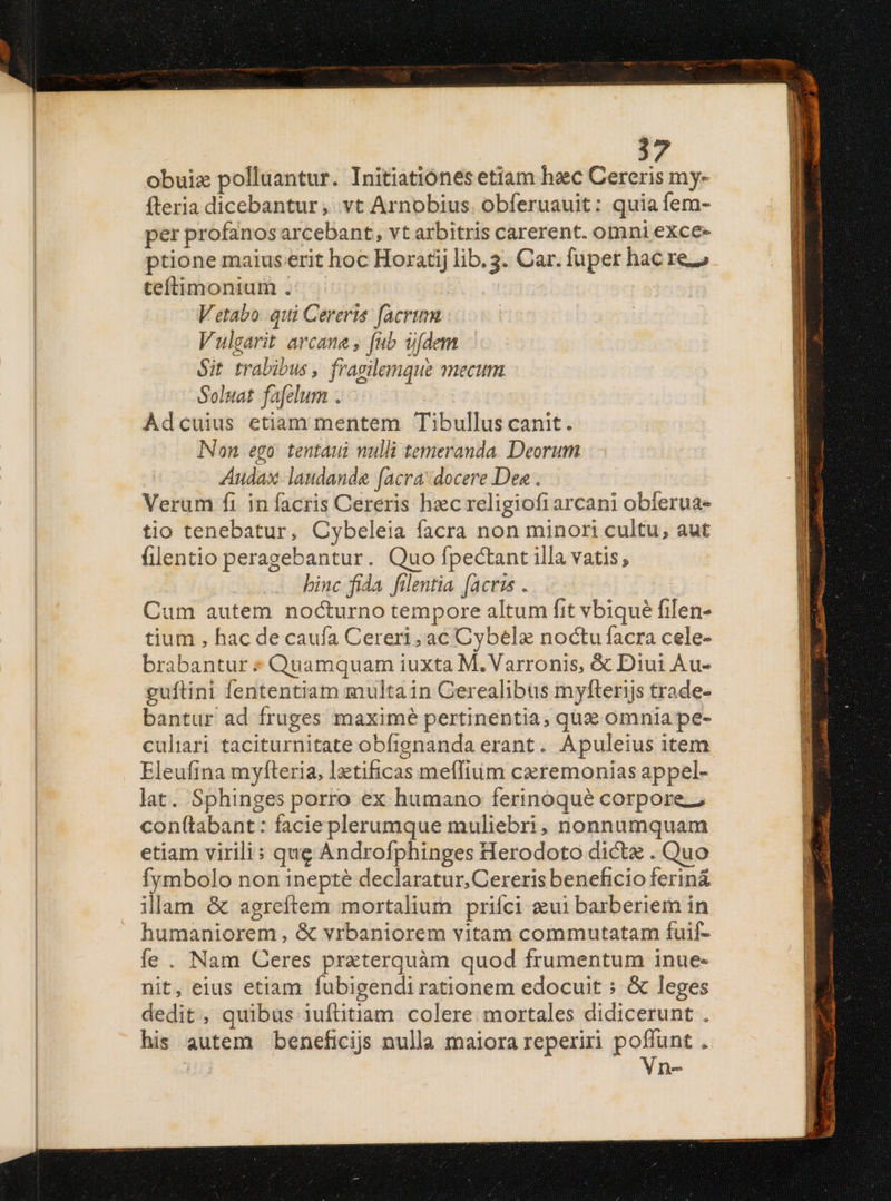 obuiz polluantur. Initiationes etiam haec Cereris my- fteria dicebantur ,..vt Arnobius. obferuauit: quia fem- per profanos arcebant, vt arbitris carerent. omni exce- ptione maius erit hoc Horati lib. 3. Car. fuper hac re. teftimonium . Vetabo qui Cereris. facrum Vulgarit arcane , fub u[dem Sit trabibus , fragilemque mecum Soluat fafelum . Adcuius etiam mentem Tibullus canit. INon ego. tentaui nulli temeranda. Deorum Audax laudanda facra docere Dea . Verum fi. in facris Cereris hec religiofi arcani obferua- tio tenebatur, Cybeleia facra non minori cultu, aut filentio peragebantur. Quo fpectant illa vatis, binc fida fientia [acris . Cum autem nocturno tempore altum fit vbique filen- tium , hac de caufa Cereri, ac Cybele noctu facra cele- brabantur * Quamquam iuxta M. Varronis, & Diui Au- guftini fententiam multain Gerealibüs myfterijs trade- bantur ad fruges maximé pertinentia, quz omnia pe- culiari taciturnitate obfignanda erant. Apuleius item. Eleufina myfteria, lztificas meflium cxremonias appel- lat. Sphinges porro ex humano ferinoqué corpore. conftabant : facie plerumque muliebri, nonnumquam etiam virili: que Androfphinges Herodoto dicta . Quo fymbolo non inepté declaratur, Cereris beneficio feriná illam & agreftem mortalium prifci aeui barberiem in humaniorem , & vrbaniorem vitam commutatam fuif- fe . Nam Ceres praterquàm quod frumentum inue- nit, eius etiam fubigendi rationem edocuit : & leges dedit, quibus iufütiam colere mortales didicerunt . his autem beneficijs nulla maiora reperiri poffunt . Vn-