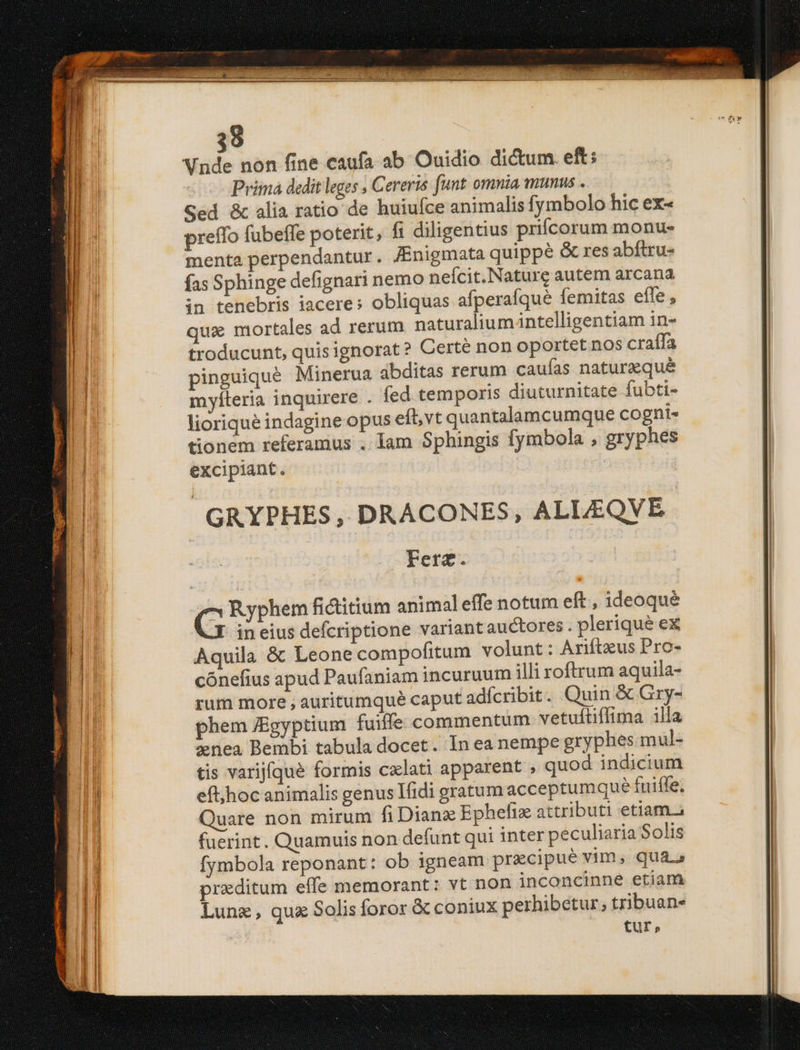 39 Vnde non fine caufa. ab Ouidio dictum. eft; Prima dedit leges , Cereris funt omnia munus . Sed &amp; alia ratio de huiufce animalis fymbolo hic ex« preffo fubeffe poterit, ft diligentius prifcorum monu- menta perpendantur. JEnigmata quippe &amp; res abftru- fas Sphinge defignari nemo neícit.Naturg autem arcana in tenebris iacere; obliquas afperafqué femitas effe , qux mortales ad rerum naturalium intelligentiam in- troducunt, quisignorat? Certé non oportet nos craífa pinguiqué Minerua abditas rerum caufas naturazqué mylteria inquirere . fed temporis diuturnitate fubti- lioriqué indagine opus eft, vt quantalamcumque cogni- tionem referamus . Iam Sphingis fymbola , gryphes excipiant. GRYPHES, DRACONES, ALLEQVE Fera. sri pie: fi&amp;itium animaleffe notum eft , ideoqué in eius defcriptione variantauctores. plerique ex Aquila &amp; Leone compofitum volunt : Ariftzus Pro- cónefius apud Paufaniam incuruum illi roftrum aquila- rum more ; auritumqué caput adícribit. Quin &amp; Gry- phem JEgyptium fuiffe commentum vetuftiffima 1lla nea Bembi tabula docet. In ea nempe gryphes mul- tis varijfque formis cxlati apparent , quod indicium eft;hoc animalis genus Tidi gratum acceptumque fuiffe, Quare non mirum fiDianz Ephefizx attributi etiam. fuerint. Quamuis non defunt qui inter peculiaria Solis fymbola reponant: ob igneam precipue vim, qua.» prxditum effe memorant: vt non inconcinne etiam Lunz, qua Solis foror &amp; coniux perhibetur; tribuan- £ur,