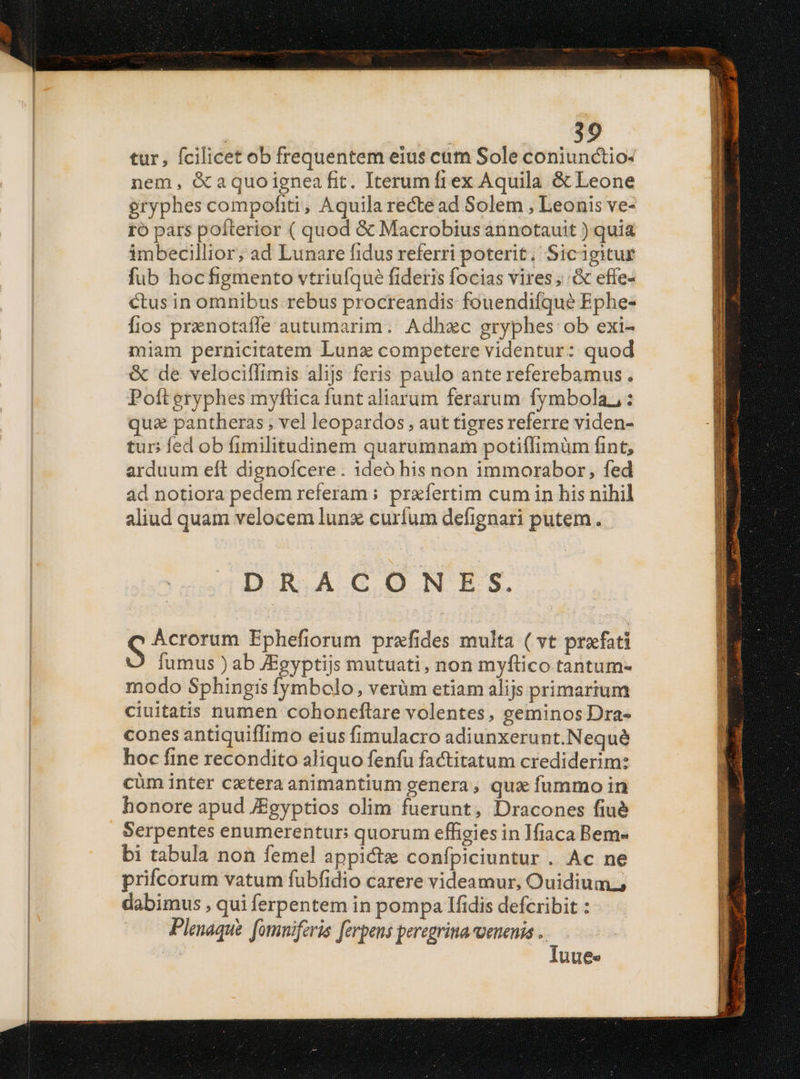 tur, fcilicet ob frequentem eius cum Sole coniunctio- nem, &amp;aquoigneafit. Iterumíftex Aquila &amp; Leone eryphes compofiti, Aquila recte ad Solem , Leonis ve- ro pars poíterior ( quod &amp; Macrobius annotauit ) quia imbecillior, ad Lunare fidus referri poterit; Sicigitur fub hoc figmento vtriufqué fideris focias vires; effe- ctus in omnibus rebus procreandis fouendifqueé Ephe- fios prenotafle autumarim. Adhzc gryphes ob exi- miam pernicitatem Lunas competere videntur: quod &amp; de velociffimis alijs feris paulo ante referebamus. Poft gryphes myftica funt aliarum ferarum fymbola,,: qua pantheras; vel leopardos , aut tigres referre viden- tur; fed ob fimilitudinem quarumnam potiílimüm fint, arduum eft dignofcere. ideó his non immorabor, fed ád notiora pedem referam : praefertim cum in his nihil aliud quam velocem lunx curíum defignari putem. DRACONES. S Ácrorum Ephefiorum prafides multa ( vt prefati fumus ) ab JEgyptijs mutuati, non myftico tantum- modo Sphingis fymbolo, verüm etiam alijs primarium ciuitatis numen cohoneflare volentes, geminos Dra- cones antiquiffimo eius fimulacro adiunxerunt.Nequé hoc fine recondito aliquo fenfu factitatum crediderim: cüm inter cztera animantium genera, qua fummo in honore apud AEgyptios olim fuerunt, Dracones fiué Serpentes enumerentur: quorum effieies in Ifiaca Bem» bi tabula non femel appictze confpiciuntur . Ac ne prifcorum vatum fubfidio carere videamur, Ouidium; dabimus , qui ferpentem in pompa lfidis defcribit : Plenaque fomniferis [ferpens peregrina-venenis .. Iuue« TAGOXICR T meas LISPPSEU Ie TENER E ET UECAERS PET. 2m E Meer nis mar ed V I m MEL Lid ES EXLEUS T ET AE ERR TER ERR rom irm a ed Ad a Meer caras) Mb E rm rra i a Sta e comitari T AU ome TEGECTU GR EGSR T.U Ee UNE SA —— €—— X IET - net