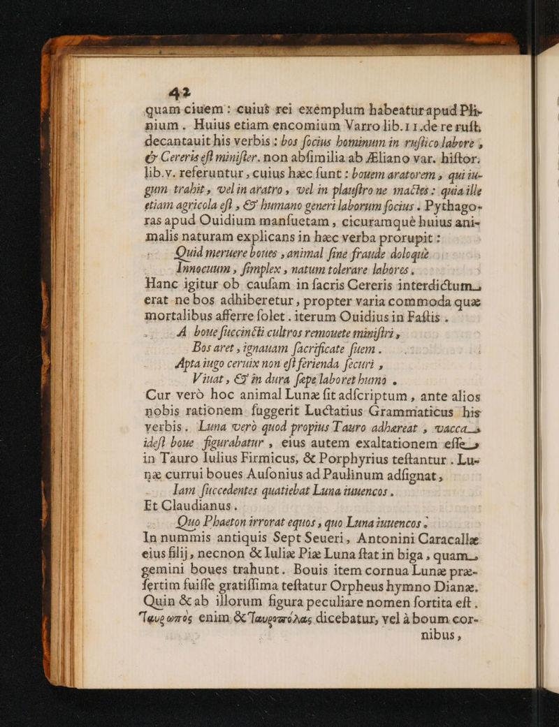 sd quam ciuem :-cuiu$ rei exémplum habeaturapud Ph nium. Huius etiam encomium Varro lib.11.de re ruft; decantauit his verbis : bos focius bominum in vuflico labore , ( Cereris eft minifier. non abfimilia. ab JEliano var. hiftor. lib.v. referuntur , cuius hzc funt : bouem aratorem ; qui iu- gum. trabit , vel in aratro ,. oel in plauflro ne actes : quia ille etiam agricola eff , €5' humano generi laborum focius . Pythago- ras apud Ouidium manfuetam , cicuramqué huius ani- malis naturam explicans in haec verba prorupit : Quid meruere bones , animal fine fraude doloque Innocuum , fimplex , natum tolerare. labores . Hanc igitur ob caufam in facris Cereris interdictum. erat ne bos adhiberetur, propter varia commoda qux mortalibus afferre folet . iterum Ouidius in Faflis . A. boue fuccincli cultros remouete miniflri , Bos aret , ienauam facrificate fuem . Apta iugo ceruix non efi ferienda. fecuri , Viuat , € in dura fepe laboret bumo . Cur veró hoc animal Lunz fit adícriptum , ante alios nobis rationem. fuggerit Luctatius Grammniaticus his verbis. Luna vero quod propius Tauro adhaereat , vacca s idefl boue . figurabatur , eius autem exaltationem effe. » in Tauro Iulius Firmicus, &amp; Porphyrius teftantur . Lu- na currui boues Aufonius ad Paulinum adfignat lam fuccedentes quatiebat Luna iuuencos . Et Claudianus. Quo Phaeton irrorat equos , quo Luna iuuencos In nummis antiquis Sept Seueri, Antonini Caracallee eius filij, necnon &amp;lulix Pia Luna ftat in biga , quam.. gemini boues trahunt. Bouis item cornua Lunz pra- fertim fuiffe gratiffima teftatur Orpheus hymno Dianz. Quin &amp;ab illorum figura peculiare nomen fortita eft , Ieus ees enim [aver dicebatur, vel à m COI- nibus ,