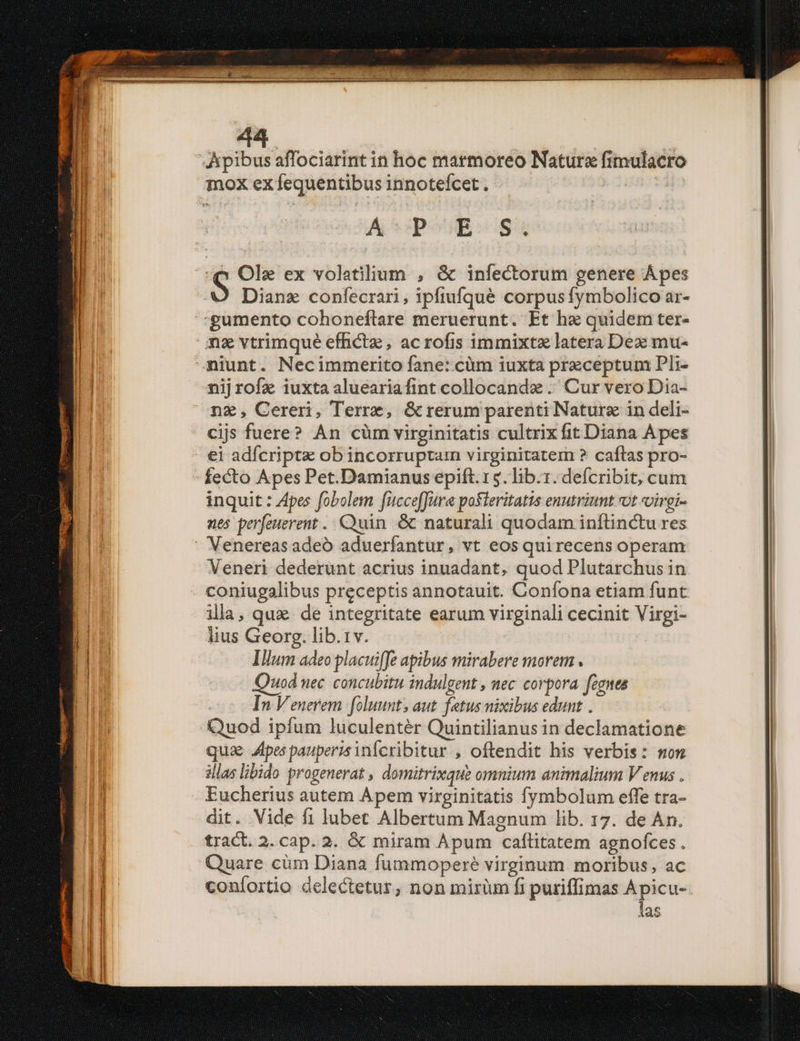 A poi] gu e Ole ex volatilium , &amp; infectorum genere Ápes Dianz confecrari, ipfiufqué corpus fymbolico ar- ns vtrimqué efficte , acrofis immixtz latera Dex mu- nijrofz iuxta alueariafint collocandz .' Cur vero Dia- cijs fuere? An cüm virginitatis cultrix fit Diana Apes fecto Apes Pet.Damianus epift. 15. lib.1. defcribit, cum inquit : Apes fobolem fucceffure posteritatis enutriunt ot «virgi- nes perfeuerent .. Quin &amp; naturali quodam inftinctu res Veneri dederunt acrius inuadant, quod Plutarchus in coniugalibus preceptis annotauit. Coníona etiam funt illa, qua. de integritate earum virginali cecinit Virgi- lius Georg. lib.1v. Illum adeo placuiffe apibus mirabere morem . uod nec concubitu indulgent , nec corpora fenes In Venerem foluunt; aut. fetus nicibus edunt . Quod ipfum luculenter Quintilianus in declamatione qua pes pauperisinfcribitur , oftendit his verbis: mom illas libido progenerat , domitrixque omnium animalium V enus . Eucherius autem Apem virginitatis fymbolum effe tra- dit. Vide fi lubet Albertum Magnum lib. 17. de An. tract. 2. cap. 2. &amp; miram Apum caflitatem agnofces. Quare cüm Diana fummoperé virginum moribus, ac coníortio delectetur, non mirum fi puriffimas A picu- las
