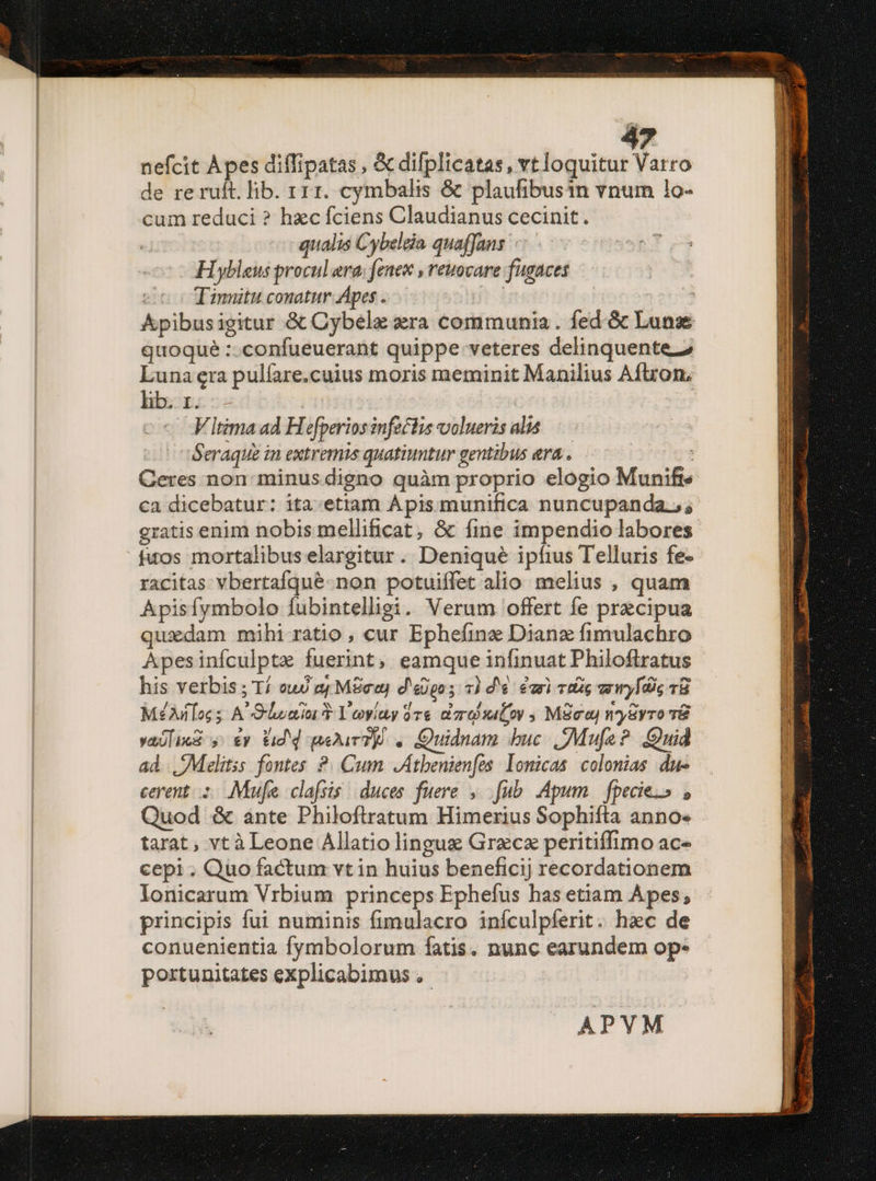 nefcit Apes diffipatas , &amp; difplicatas, vt loquitur Varro de re ruft. lib. r11. cymbalis &amp; plaufibusin vnum 1o- cum reduci ? hec fciens Claudianus cecinit. qualis Cybeleia quaffans H ybleus procul ara; fenex , reuocare fugaces Tinnitu conatur Apes .—— | quoque :.confueuerant quippe veteres delinquente 2 Luna era pulíare.cuius moris meminit Manilius Aftron, lib. 1. -Vitima ad Hefperios inf&amp;lis volueris alis —.— Seraque in extremis quatiuntur gentibus era . : Geres non minus digno quàm proprio elogio Munifts ca dicebatur: ita.etiam Apis munifica nuncupanda.;; fuos mortalibus elargitur. Denique ipfius Telluris fe- racitas vbertafqueé-non potuiífet alio melius , quam Apisfymbolo fubintelligi.. Verum offert fe praecipua quxdam mihi rátio , cur Ephefine Dianz fimulachro Apesinículptz fuerint, eamque infinuat Philoftratus his verbis ; Tí cud e MSeuy d'eogo ; 7) dé. évr) tig wy Ic 18 Mé£Ailoc s A Sloniu T Yoyviay 37s dar iLov MSoo ny8yro T&amp; vaólixi y y Vid d qeDurTp . Quidnam buc Mufa? Quid ad .Melitss fontes ?. Cum JAtbenien[es: lomicas. colonias du- cerent: Mufa clafsis duces fuere. ,. fub. Apum. fpecie.» , Quod &amp; ante Philoflratum Himerius Sophifta annos tarat , vt à Leone Allatio lingue Grzcx peritiffimo ac« cepi. Quo factum vt in huius beneficij recordationem lonicarum Vrbium princeps Ephefus has etiam Apes; principis fui numinis fimulacro inículpíerit. haec de conuenientia fymbolorum fatis. nunc earundem op- portunitates explicabimus ,. APVM — M EA Ore Ier AA E COSS REPE PS IEEE T  - — x giis,  3 DU pne emm e uu mor ET uoce pacc ool tee paa qe hir aa is I En * -— tae mM Án P ix Dnm aite t mi rase ERE
