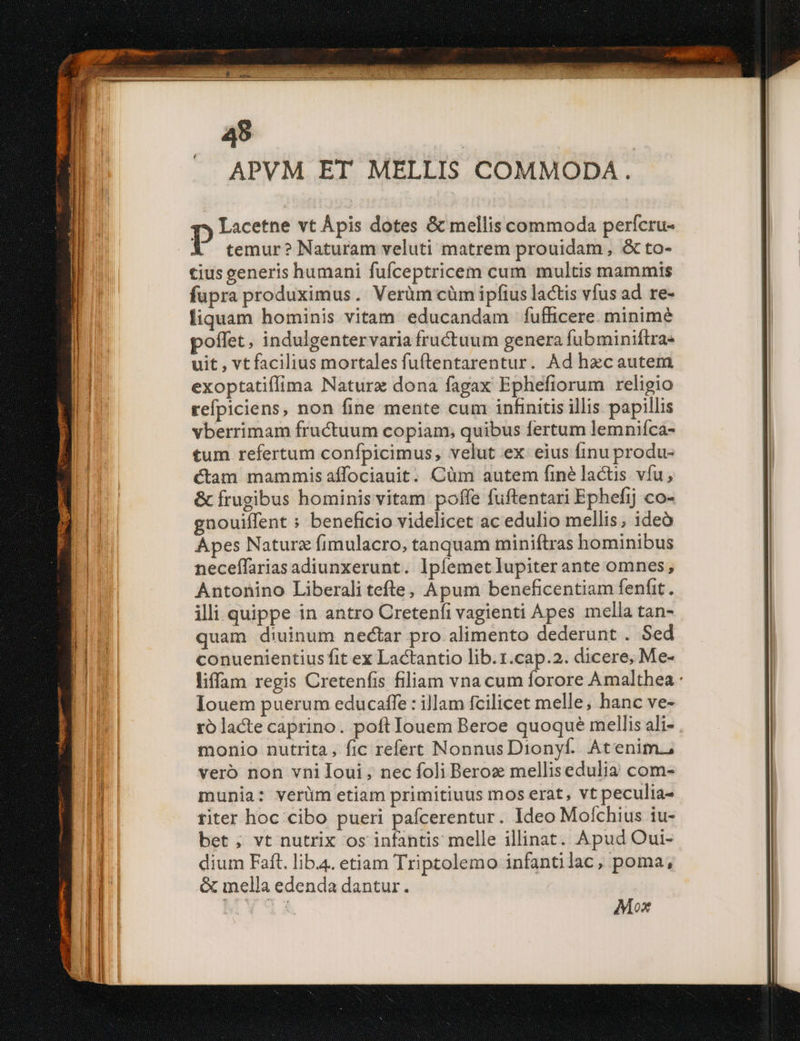 APVM ET MELLIS COMMODA. g» Lacetne vt Ápis dotes &amp; mellis commoda perícru- P temur? Naturam veluti matrem prouidam, &amp; to- cius generis humani fufceptricem cum multis mammis fupra produximus. Verüm cüm ipfius lactis vfus ad re- liquam hominis vitam educandam fufficere. minimé poffet, indulgentervaria fructuum genera fubminiftra- uit , vt facilius mortales fuftentarentur. Ad hzcautem exoptatiffima Naturz dona fagax Ephefiorum religio refpiciens, non fine mente cum infinitis illis papillis vberrimam fructuum copiam, quibus fertum lemniíca- tum refertum confpicimus, velut ex. eius finu produ- Cam mammis affociauit. Cüm autem finé lactis vfu, &amp; frugibus hominis vitam poffe fuftentari Ephefij co- gnouiffent : beneficio videlicet ac edulio mellis, ideó Apes Naturz fimulacro, tanquam miniftras hominibus neceffarias adiunxerunt. lpfemet lupiter ante omnes; Antonino Liberali tefte, Apum beneficentiam fenfit. illi quippe in antro Cretenfi vagienti Apes mella tan- quam diuinum nectar pro alimento dederunt . Sed conuenientius fit ex Lactantio lib.1.cap.2. dicere, Me- Iouem puerum educaffe : illam fcilicet melle, hanc ve- rolacte caprino. poft Iouem Beroe quoqué mellis ali- monio nutrita, fic refert NonnusDionyf. Atenim., vero non vniloui, nec foli Beroz mellisedulia com- munia: verüm etiam primitiuus mos erat, vt peculia- titer hoc cibo pueri pafcerentur. Ideo Mofchius iu- bet ; vt nutrix os infantis melle illinat. Apud Oui- dium Faft. liba. etiam Triptolemo infantilac, poma, &amp; inella edenda dantur. Mox
